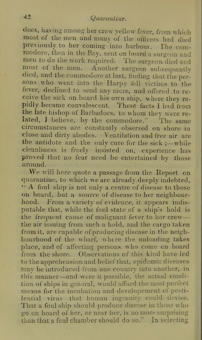 tioes, having among- lier crew yellow fever, fj-om which most of the men and many of tlie officers had died previously to her coming into harbom. Ilie com- modore, then in the Bay, sent on board a suv^'cou and men to do the work required. The surgeon died and most of the men. Another surgeon siiliseqnently died, and the commodore at last, finding that the per- .soKS v/ho went into the Harpy ft-ii victims to the fever, declined to send any more, and offered to re- ceive the sick on board his own ship, where they ra- pidly became convalescent. These facts 1 had from the late bishop of Barbadoes, to whom they were re- lated, I believe, by the commodore. The same circumstances are constantly observed on shore in close and dirty abodes. Ventilation and free air are the antidote and the only cure for the sick ;—while cleanliness is freely insisted on, experience has proved that no fear need be entertained by those around. We will here quote a passage from the Report on quarantine, to which we are already deeply indebted, *' A foul ship is not only a centre of disease to those on board, but a source of disease to her neighbour- hood. From a variety of evidence, it appears indis- putable that, while the foul state of a ship's hold is the frequent cause of malignant fever to her crew— the air issuing from such a hold, and the cargo taken from it, are capa ble of producing disease in tlie neigh- bourhood of the wharf, whtre the unloading takes place, and of affecting persons who come on board from the shore. Observations of this kind have led to the apprehension and belief that, epidemic diseases may be introduced from one country into another, in this manner—and were it possible, the actual condi- tion of ships in general, would afford t!ie most perfect means for the incubation and developement of pesti- lential virus that human injjenuitv could devise. That a foul ship should produce disease in those who go on board of her, or near her, is no moro surprising than that a foul chamber should do so. In selecting