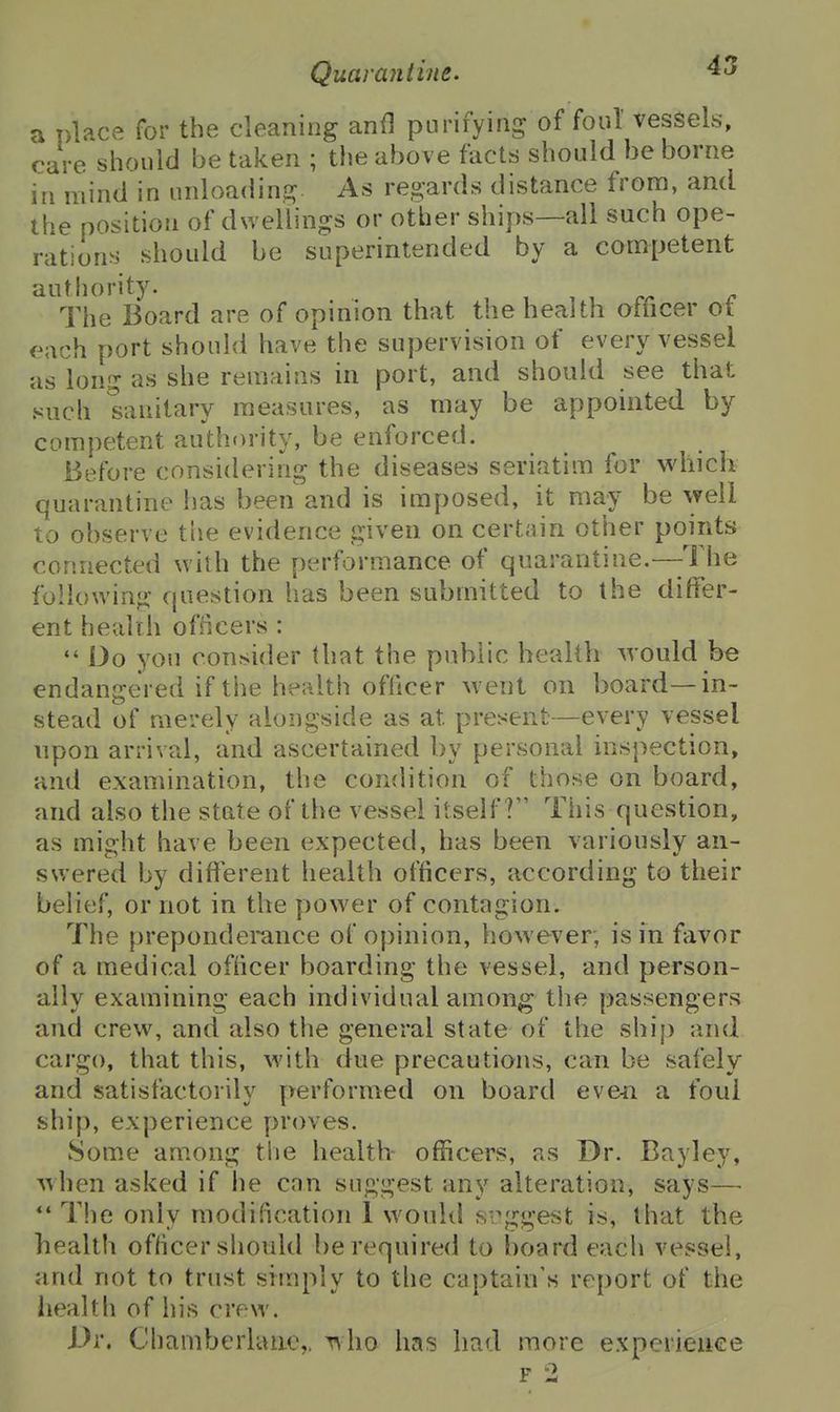 a place for the cleaning anfl purifying of foul vessels, care should be taken ; the above facts should be borne in mind in unloa(iing As regards distance from, and the position of dwellings or other ships—all such ope- rations should be superintended by a competent autliority. , . . c The Board are of opinion that the health officer ot f^ach port should have the supervision of every vessel as long as she remains in port, and should see that such sanitary measures, as may be appointed by competent authority, be enforced. Before considering the diseases seriatim for which quarantine has been and is imposed, it may be well to observe the evidence given on certain other points connected with the performance of quarantine.—-The following question has been submitted to the differ- ent health ofiicers : Do you consider that the public health would be endangered if the health officer went on board—in- stead of merely alongside as at present—every vessel upon arrival, and ascertained by personal inspection, and examination, the condition of those on board, and also the state of the vessel itself? This question, as might have been expected, has been variously an- swered by different health officers, according to their belief, or not in the power of contagion. The preponderance of opinion, however, is in favor of a medical officer boarding the vessel, and person- ally examining each individual among the passengers and crew, and also the general state of the shi[) and cargo, that this, with due precautions, can be safely and satisfactorily performed on board eveii a foul ship, experience y)r()ves. Some among tlie health officers, as Dr. Bayley, when asked if he can suggest any alteration, says—■ *' The only modification 1 would s-.\ii:gest is, that the health officer should be required to board each vessel, and not to trust srraply to the captain's report of the health of his crew. Dr. Chamberhuie,, who has had more expcrieiiee F 2