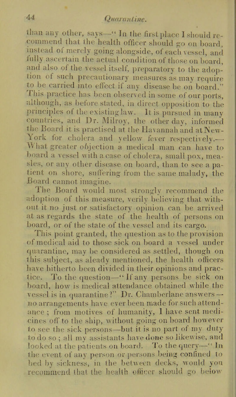 lliaii any other, .says— In the first phice I sliould re- commend that tlie health officer should go on ])oard, instead of merely going-alongside, of eacli vessel, and iully ascertain the actual condition of tliose on hoard, and also of the vessel itself, preparatory to the adop- tion of such precautionary measures as may require to be carried into efifect if any disease be on board. Tliis practice has been observed in some of our ports, although, as before stated, in direct opposition to the principles of the existing law. It is pursued in many countries, and Dr. Milroy, the other day, informed the Board it is practised at the Havannah and at New- York for cholera and yellow fever respectively.-—■ ^Vliat greater o6jection a medical man can have to board a vessel with a case of cholera, small pox, mea- sles, or any other disease on board, than to see a pa- tient on shore, sufi'ering from the same malady, the Board cannot imag ine. The Board would most strongly recommend the adoption of this measure, verily believing that with- out it no just or satisfactory o[)inion can be arrived at as regards the state of the health of persons on board, or of the state of the vessel and its cargo. This point granted, the question as to the provision of medical aid to those sick on board a vessel under quarantine, may be considered as settled, though on this subject, as aleady mentioned, the health officers have hitherto been divided in their opinions and prac- tice. To the question—If any persons be sick on board, how is medical attendance obtained while the vessel is in quarantine? Dr. Chamberlane answers — no arrangements have ever been made for such attend- ance ; from motives of humanity, 1 have sent mecn- cines off to the ship, Avithout going on board however to see the sick persons—but it is no part of my duty to do so ; all my assistants have done so likewise, and looked at the patients on board. To the query— Jii the event of any person or persons being confined to bed by sickness, in the between decks, would you recommend that the health officer sliould go below