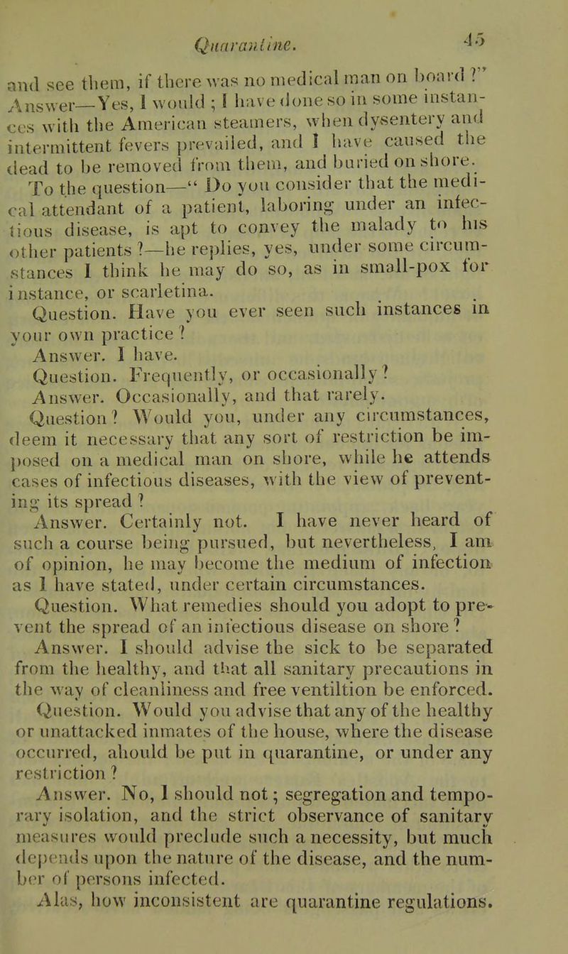 Qnnranline. ^'^ and ^ee tliem, if there was no medical man on board ? Answer—Yes, 1 would ; I have done so in some uistan- ces with the American steamers, when dysentery and intermittent fevers prevailed, and I have caused the liead to be removed from them, and buried on shore. To the question— Do you consider that the medi- cal attendant of a patient, laboring under an infec- tious disease, is apt to convey the malady to his other patients ?—he replies, yes, under some cn-cum- stances 1 think he may do so, as in small-pox for i nstance, or scarletina. Question. Have you ever seen such instances in your own practice ? Answer. I liave. Question. Frequently, or occasionally ? Answer. Occasionally, and that rarely. Question? Would you, under any cu'cumstances, deem it necessary that any sort of restriction be im- posed on a medical man on shore, while he attends cases of infectious diseases, with the view of prevent- ing* its spread ? Answer. Certainly not. I have never heard of such a course being pursued, but nevertheless, I am of opinion, he may become the medium of infection as 1 have stated, under certain circumstances. Question. What remedies should you adopt to pre- vent the spread of an infectious disease on shore ? Answer. I should advise the sick to be separated from the healthy, and that all sanitary precautions in the way of cleanliness and free ventiltion be enforced. Question. Would you advise that any of the healthy or unattacked inmates of the house, where the disease occurred, ahould be put in quarantine, or under any restriction ? Answer. No, 1 should not; segregation and tempo- rary isolation, and the strict observance of sanitary measures would preclude such a necessity, but much depends upon the nature of the disease, and the num- hi'Y of persons infected. Alas, how inconsistent are quarantine regulations.