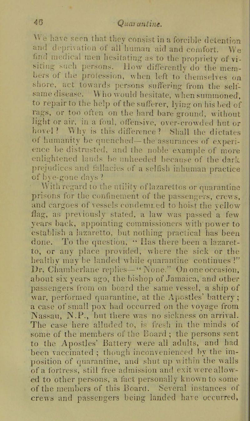 45 Qnaj antine. H e have seen that they con.sist in a forcible detention and dv-prl\atioii of airhuman aid and comfort. \Ve fmd medical men hesitatio'^ as to the proi)riety of vi- siting such persons. How differently do tiie mem- bers of the proie.sh:ion, when left to'themselves on sfiore. act towards persons snften'nj^ from the seh- same disease. Who would hesitate, when summoned, to repair to the help of the sufferer, lying- on his bed of rags, or too often on the hard bare ground, witliout light or air, in a foul, offensive, over-crowded hot or hovel? Why is this difVerence ? Shall the dictates of humanity be cpienched—the assurances of experi- ence be distrusted, and the noble example of more enlightened lands be unheeded because of the darL prejudices and lallacies of a seltish inhuman practice of bye-gone da3's ? With regard to the utility oflazarcttos or quarantine prisons for the confinement of the passengers, crews, and carg'oes of vessels condemi.ed to hoist the vellow nag, as |)reviously stated, a law was passed a few years back, appointing commissioners with power to establish a las^/aretto, but nothing practical has been done. To the question,  ilas there been a lazaret- to, or any {)lace provided, where the sick or the healthy may he landed while quarantine continues? Dr. Chamberlane replies—iS'one. On one occasion, about six years ago, the bishop of Jamaica, and other passengers from on board the same vessel, a ship of war, performed qunrantine, at the Apostles' battery; a case of small pox had occurred on the voyage from P^'assau, N.P., but there was no sickness on arrival. The case here alluded to, is fresh in the minds of some of the members of the Board ; the persons sent to the Apostles' Battery were all adults, and had been vaccinated ; though inconvenienced by the im- position of quarantine, and shut up within the walls of a ibrtress, stiil free admission and exit were allow- ed to other persons, a fact personally known to some of the members of this Board. Several instances of crews and passengers being landed have occurred,