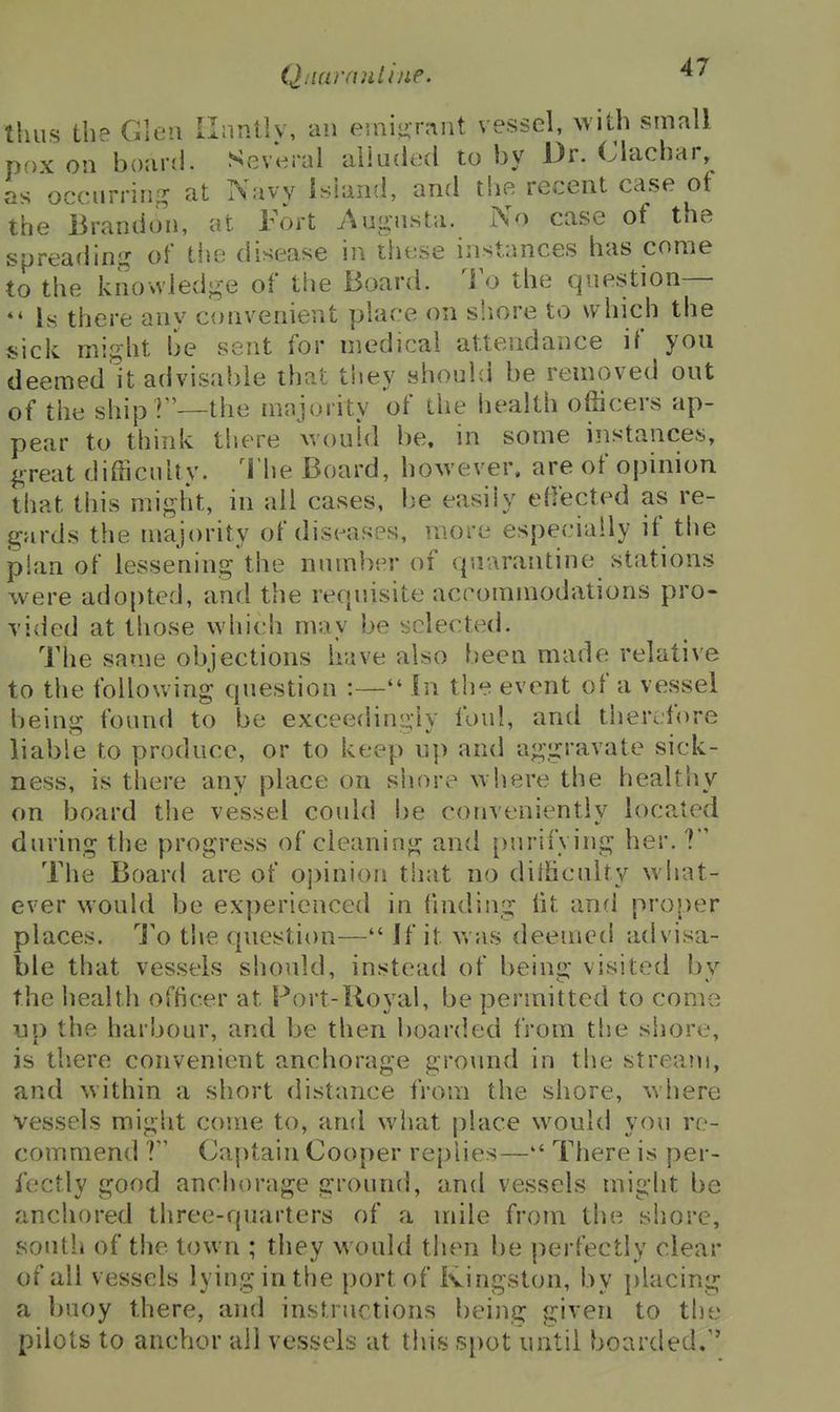 Qiiarauliue. thus the Glen Ilnntlv, an euiiiir.int vessel, with small pox on board. Several alluded to by Dr. (Jlachar, as occurrin-? at Navy island, and thfi recent case of the Brandon, at Fort Augusta. No case of the spreadini? of the disease in these instances has come to the knowledge of the Board. To the question— Is there any convenient place on siiore to which the sick might be sent for medical attendance if you deemed it advisable that they should be removed out of the ship I—the mnjority of the health officers ap- pear to think there would be. in some instances, great difficulty. 1'he Board, however, are of opinion that this might, in all cases, be easily effected as re- gards the majority of diseases, more especially if the plan of lessening the number of quarantine stations were adopted, and the requisite accommodations pro- vided at those which may be selected. The same objections have also been made relative to the following question :— In the event of a vessel being found to be exceedingly foul, and therefore liable to produce, or to keep up and aggravate sick- ness, is there any place on shore where the healthy on board the vessel could be conveniently located during the progress of cleaning ancl purifying her. ? The Board are of opinion that no difficulty what- ever would be experienced in finding lit and proper places. To tlie question— If it was deemed advisa- ble that vessels should, instead of beina: visited bv the health officer at Port-Royal, be permitted to come up the harbour, and be then boarded from the shore, is there convenient anchorage ground in the stream, and within a short distance from the shore, where vessels might come to, and what place would you re- commend Captain Cooper replies— There is per- fectly good anchorage ground, and vessels might be anchored three-quarters of a mile from the shore, soutli of the town ; they would then be perfectly clear of all vessels lying in the port of Kingston, by placing a buoy there, and instructions being given to th'j pilots to anchor all vessels at this spot until boarded.''