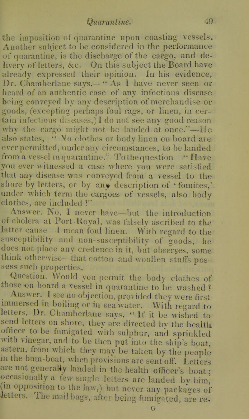 the imposition of (juarantine upon coasting vessels. Another siii)ject to be considered in the performance of quarantine, is the discharge of the cargo, and de- livery of letters, &c. On this subject the Board have already expressed their opinion. In his evidence. Dr. Chamberlane says,— As 1 have never seen or heard of an authentic case of any infections disease being conveyed l)y any description of merchandise or goods, (excepting perhaps foul rags, or linen, in cer- tain infectious diseases,)! do not see any good reason. Avhy the cargo might not be landed at once.—He also states, '* No clothes or body linen on board are ever permitted, under any circumstances, to be landed from a vessel inquaraiitine. Tothequestion— Have you ever witnessed a case where von were satisfied that any disease was conveyed from a vessel to the sliore by letters, or J)y anjt description of ' fomites,' under which term the cargoes of vessels, also body clothes, are included Answer. No, I never have—but the introduction of cholera at Port-Royal, was falsely ascribed to the latter cause—I mean foul linen. W'^ith regard to the susceptibility and non-susceptibility of goods, he does not place any credence in it, but obse'ry.es, some think otherwise—that cotton and woollen stuffs pos- sess such properties. Question, Would you permit the body clothes of those on board a vessel in quarantine to be washed ] Answer. I see no objection, provided they were first immersed in boiling or in sea water. With reuard to letters. Dr. Chamberlane says,  If it be wished to send letters on shore, they are directed by the health. ofHcer to be fumigated with sulphur, and sprinkled with vinegar, and to bo then put into the siiip's boat, astern, from which they may be taken by the people in the bum-boat, when j)rovisions are sent off. Letters are not generaMy landed in the healtli officer^s boat; occasionally a few single letters are landed by him! (in oppo.sition to the law,) biu never any packages of ietters. The mail bags, after being fumigated, are re. G