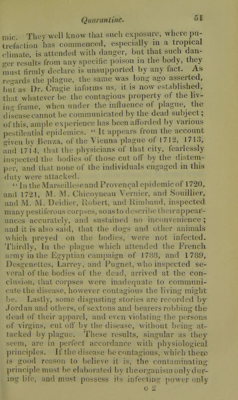 imc. They well know that such exposure, where pu- trefactiou has commenced, especially in a tropical climate, is attended with danger, but that such dan- o-er results from any specific poison in the body, they must firmly declare is unsupported by any ftict. As regards the plague, the same was long ago asserted, but as Dr. Cragie intbtms us, it is now established, that whatever be the contagious property of the liv- iuo- frame, when under the influence of plague, the disease cannot be communicated by the dead subject; of this, ample experience has been afforded by various pestilential epidemics.  It appears from the account given bv Benza, of the Vienna plague of 1712, 1713, and 1714, that the physicians of that city, fearlessly inspected the bodies of those cut off by the distem- per, and tliat none of the individuals engaged in this duty were attacked. '' In the Marseillese and Proven(^al epidemic of 1720, ami 1721, M. M. Chicoyneau Vernier, and Souillier, and M. M. Deidier, Robert, and Rimbaud, inspected many pestiferous corpses, soasto descrii>e theirappear- ances accurately, and sustained no inconvenience ; and it is also said, that the dogs and other animals which preyed on the bodies, were not infected. Thirdly, In the plague which attended the French army in the Egyptian campaign of 1788, and 1789, Desgenettes, Larrey, and Fugnet, who inspected se- veral of the bodies of the dead, arrived at the con- clusion, that corpses were inadequate to communi- cate the disease, however contagious the living might l)e. Lastly, some disgusting stories are recorded by- Jordan and others, of sextons and bearers robbing the dead of their apparel, and even violating the persons of virgins, cut off by the disease, without being at- tacked by plague. These results, singular as they seem, are in perfect accordance with physiological principles. If the disease be contagious, which there is good reason to believe it is, the contaminating principle must be elaborated by theorganism onlydnr- ing life, and rnvLst possess its infecting power only