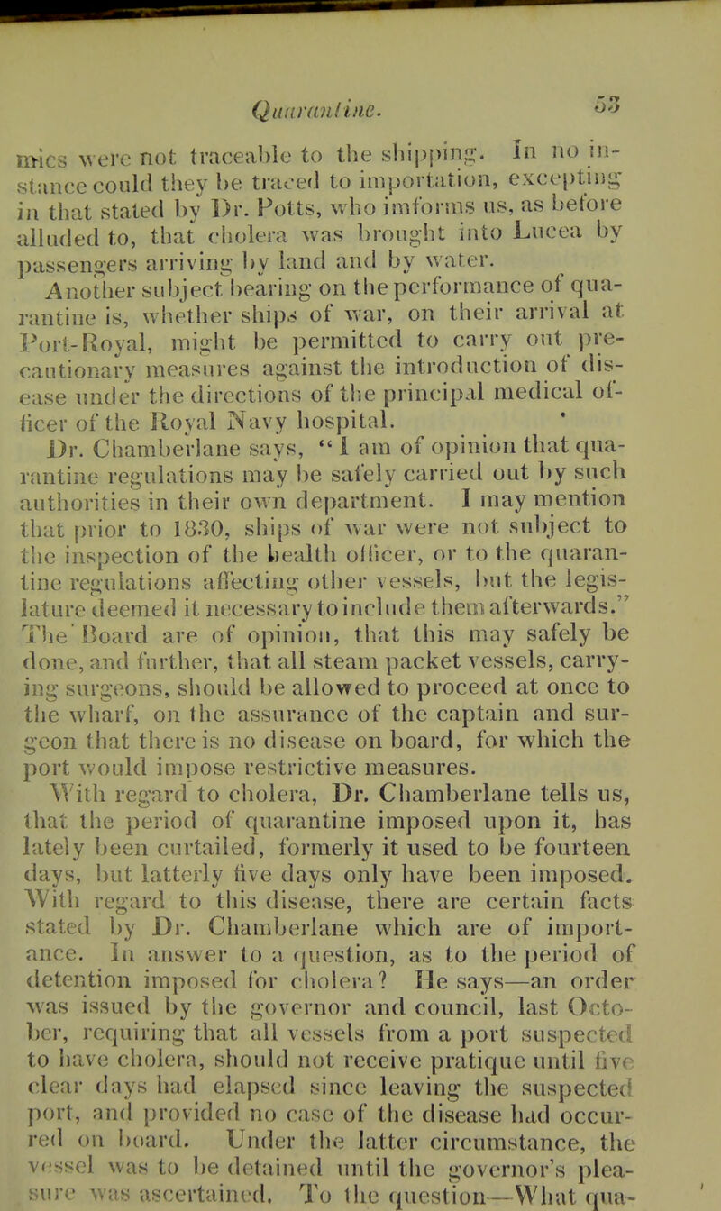 Quiwandne. m-ics Nvere not traceable to the sliippinu*. In no in- stance could they be traced to importation, excei)tii)i^ ill that stated by Dr. Potts, who imfonns us, as before alhided to, that cholera was brought into Lucea by passengers arriving by land and by water. Another subject bearing on the performance of qua- rantine is, whether ship^ of war, on their arrival at Port-Royal, might be permitted to carry out pre- cautionary measures against the introduction of dis- ease nnder the directions of the principal medical of- ficer of the Royal Navy hospital. Dr. Chamberlane says,  1 am of opinion that qua- rantine regulations may be safely carried out ])y such authorities in their own department. I may mention that prior to 1830, ships of war were not subject to the inspection of the health ofhcer, or to the quaran- tine regulations affecting other vessels, but the legis- lature deemed it necessary toinclude theoiafterwards. The Board are of opinion, that this may safely be done, and further, that all steam packet vessels, carry- ing surgeons, sliould be allowed to proceed at once to tlie wharf, on the assurance of the captain and sur- geon that there is no disease on board, for which the port v>^ould impose restrictive measures. With regard to cholera, Dr. Chamberlane tells us, that the period of quarantine imposed upon it, has lately been curtailed, formerly it used to be fourteen days, but latterly five days only have been imposed. With regard to this disease, there are certain facts stated by Dr. Chamberlane which are of import- ance. In answer to a cjuestion, as to the period of detention imposed for cliolera ? He says—an order was issued by the governor and council, last Octo- ber, requiring that all vessels from a port suspected to have cholera, should not receive pratique until five clear days had elapsed since leaving the suspected port, and provided no case of the disease had occur- red on bi»ard. Under the latter circumstance, the vessel was to be detained until the governor's plea- sure was ascertained. To I lie question—What qua-