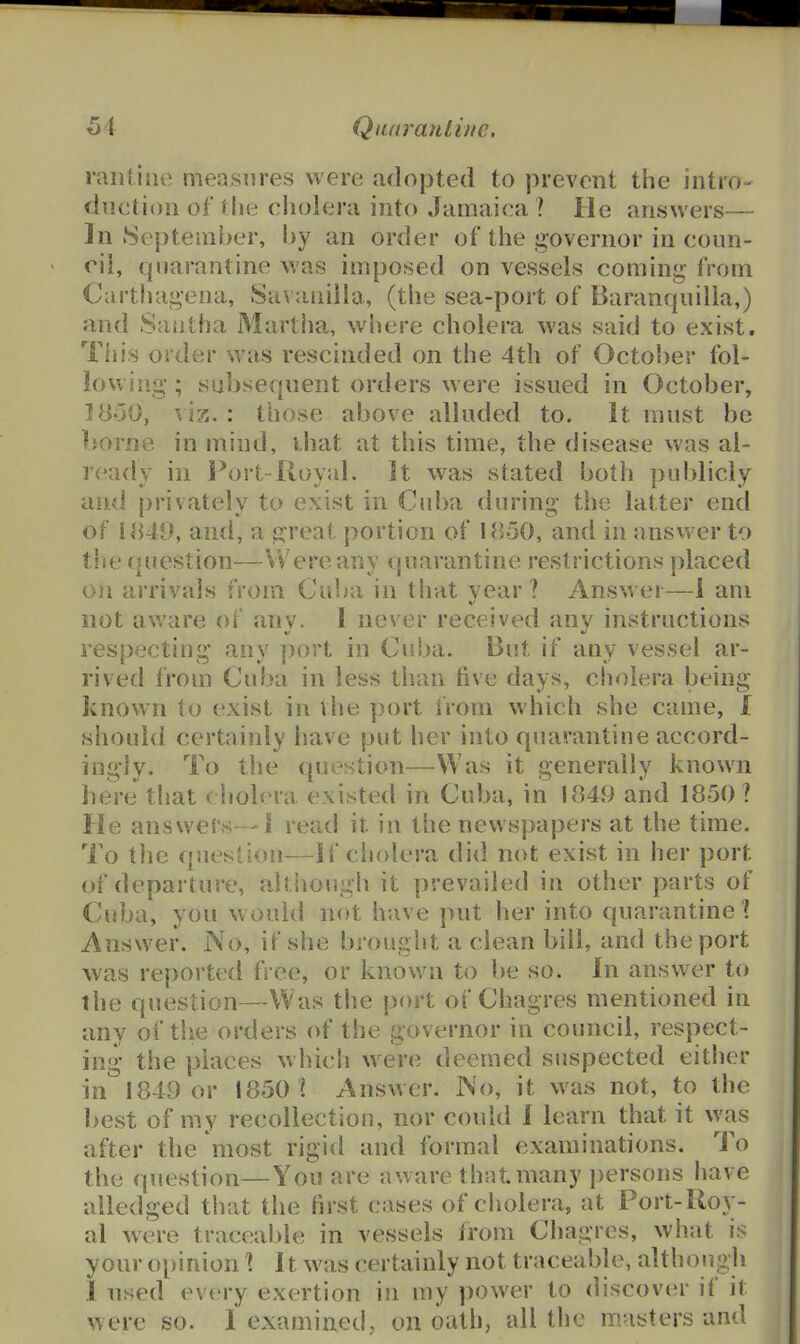 rarUiiK^ measures were adopted to prevent the intro- duction of the cholera into Jamaica \ He answers— In September, by an order of the governor in coun- cil, quarantine was imposed on vessels coming' from Carthageaa, Sa\ aiiilla, (the sea-port of Baranquilla,) and Sautha Martha, where cholera was said to exist. This order was rescinded on the 4th of Octo{)er fol- lowing ; subsequent orders were issued in October, ]y50, viz. : those above alluded to. It must be borne in mind, ihat at this time, the disease was al- ready in Port-Royal. It was stated both publicly and privately to exist in Cuba during the latter end of 1849, ancl, a c^reat portion of 1850, and in answer to the question—Were any quarantine restrictions placed on arrivals from Cuba in that year ? Answer—1 am not av.'are of anv. 1 never received anv instructions respecting any ]>ort in Cuba. But if any vessel ar- rived from Cuba in less than live days, cholera being known to exist in the port from which she came, I should certainly have put her into quarantine accord- ingly. To the question—Was it generally known here that (holera existed in Cuba, in 1849 and 1850 ? He answers—1 read it in the newspapers at the time. To tlie question—If cliolera did not exist in her port of departure, altiio\igli it prevailed in other parts of Cuba, you w ould not have put her into quarantine \ Answer. No, if she brouglit a clean bill, and the port was reported ft ee, or known to be so. In answer to the question—Was the port of Chagres mentioned in any of the orders of the governor in council, respect- ing the places which were deemed suspected either in 1849 or 1850 ? Answer. No, it was not, to the best of my recollection, nor could 1 learn that it was after the most rigid and formal examinations. To the question—You are aware that many i)ersons liave alledged that the first cases of cholera, at Port-Roy- al were traceable in vessels from Chagres, what is your oi>inion \ 11 was certainly not traceable, although 1 used every exertion in my power to discover if it were so. 1 examined, on oath, all the masters and