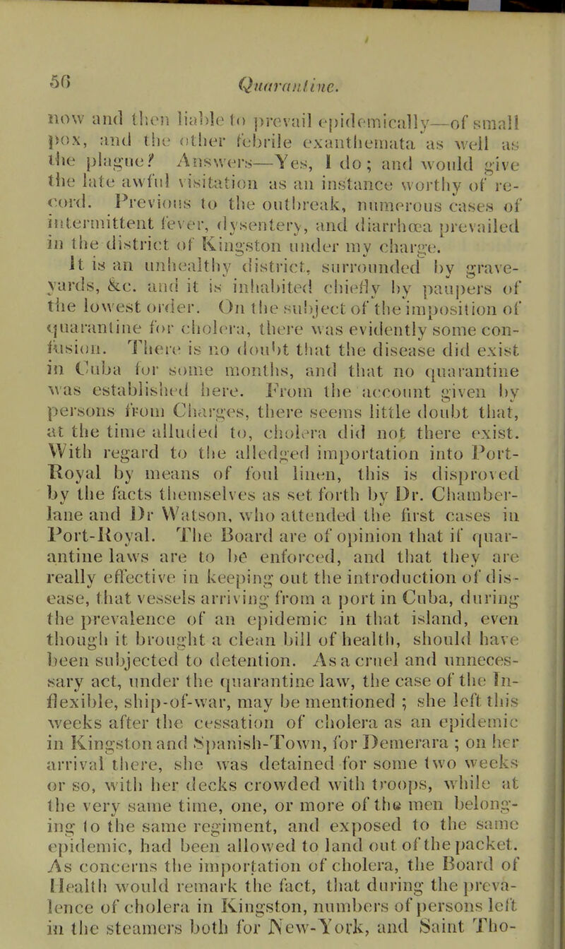 Qttai'fuif.ine. now and tljoii lia])]et() prevail epidemically—of small pox, and the otlier febrile exantliemata as well as the plague/ Answers—Yes, I do; and would give the late awfid visitation as an instance wortliy of re- cord. Previous to the outbreak, numerous cases of intermittent fever, dysentery, and diarrhoea prevailed in the district of Kingston under mv chari.^e. Jt IS an unhealtliy district, surrounded by grave- yards, &c. and it is inhabited chieiiy by paupers of the lowest order. On tlie subject of the iraposilion of quarantine for cholera, there was evidently some con- cision. There is no doubt that the disease did exist in Cuba tor some months, and that no quarantine -was established here. From the accoimt dven bv persons from Cluirges, there seems little doubt that, at the time alluded to, choivM-a did not there exist. With regard to tlie alledged importation into Port- Royal by means of foul linen, this is disproved by the facts themselves as set forth by Dr. Chamber- lane and l)r Watson, who attended the first cases in Port-Royal. The Board are of opinion that if quar- antine laws are to be enforced, and tliat they are really effective in keeping out the introduction of dis- ease, that vessels arriving from a port in Cuba, during the prevalence of an epidemic in that island, even though it brought a clean bill of health, should have been subjected to detention. As a cruel and unneces- sary act, under the quarantine law% the case of the In- flexible, ship-of-war, may be mentioned ; she left this weeks after the cessation of cholera as an epidemic in Kingston and >Spar.ish-Town, for Demerara ; on her arrival there, she was detained for some two weeks or so, with her decks crowded with troops, while at the very same time, one, or more of the men belong- ing (o the same regiment, and exposed to the same epidemic, had been allowed to land out of the packet. As concerns the importation of cholera, the Board of Health would remark the fact, that during the preva- lence of cholera in Kingston, numbers of persons left in the steamers both for JXe^v- York, and Saint Tho-