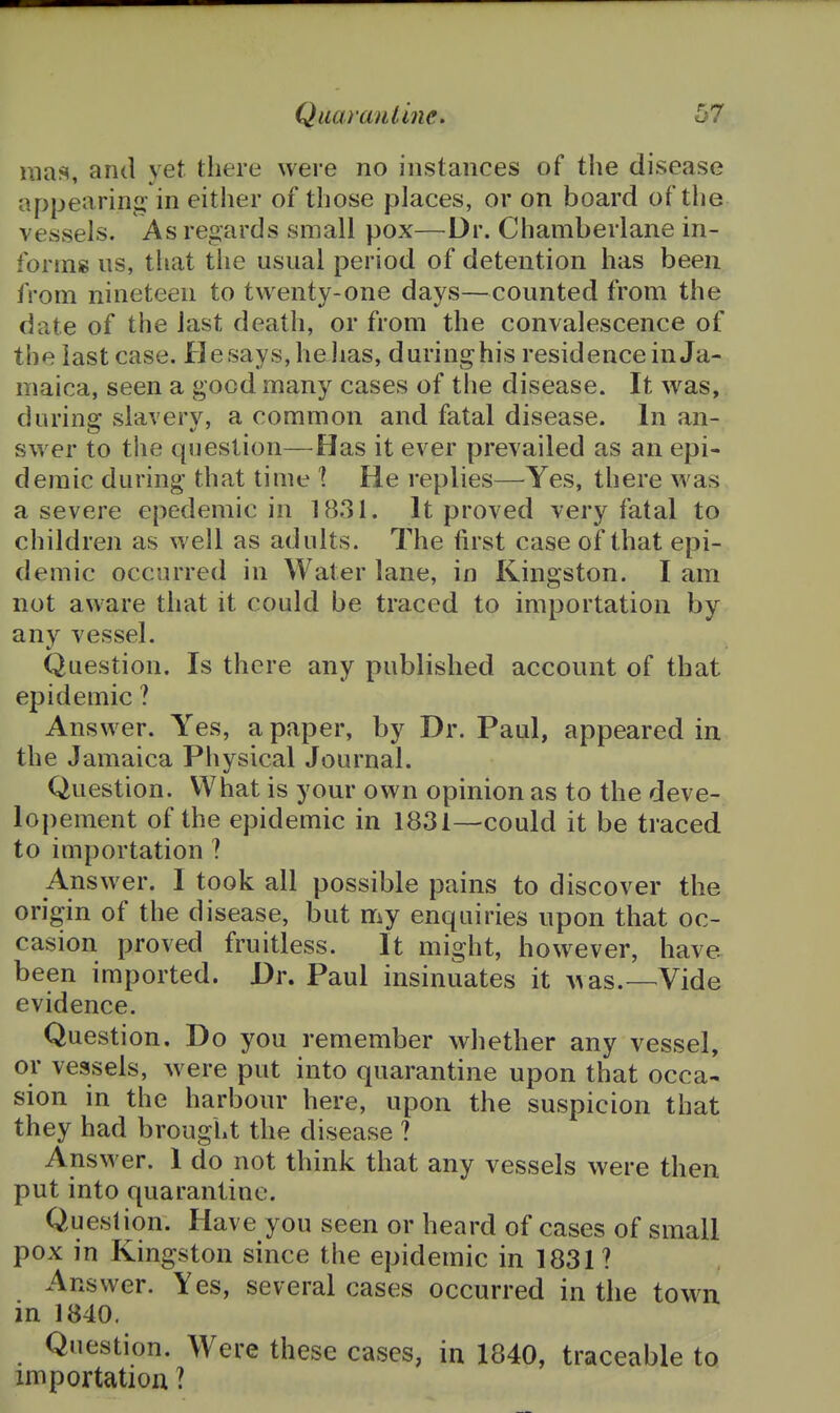 uia<<, and yet there were no instances of the disease appearina: in either of those places, or on board of the vessels. As re^jards small pox—Dr. Chamberlane in- forms us, that the usual period of detention has been from nineteen to twenty-one days—counted from the date of the last death, or from the convalescence of the last case. Hesays,hehas, duringhis residence in Ja- maica, seen a good many cases of the disease. It was, during slavery, a common and fatal disease. In an- swer to the question—Has it ever prevailed as an epi- demic during that time \ He replies—Yes, there was a severe epedemic in 1831. It proved very fatal to children as well as adults. The first case of that epi- demic occurred in Water lane, in Kingston. I am not aware that it could be traced to importation by any vessel. Question. Is there any published account of that epidemic ? Answer. Yes, a paper, by Dr. Paul, appeared in the Jamaica Physical Journal. Question. What is your own opinion as to the deve- lopement of the epidemic in 1831—could it be traced to importation ? Ans wer. I took all possible pains to discover the origin of the disease, but my enquiries upon that oc- casion proved fruitless. It might, however, have been imported. Dr. Paul insinuates it >vas.—Vide evidence. Question, Do you remember whether any vessel, or vessels, were put into quarantine upon that occa- sion in the harbour here, upon the suspicion that they had brought the disease ? Answer. 1 do not think that any vessels were then put into quarantine. Quesli^on. Have you seen or heard of cases of small pox in Kingston since the epidemic in 1831? Answer. Yes, several cases occurred in the town in 1840. Question. Were these cases, in 1840, traceable to importation ?