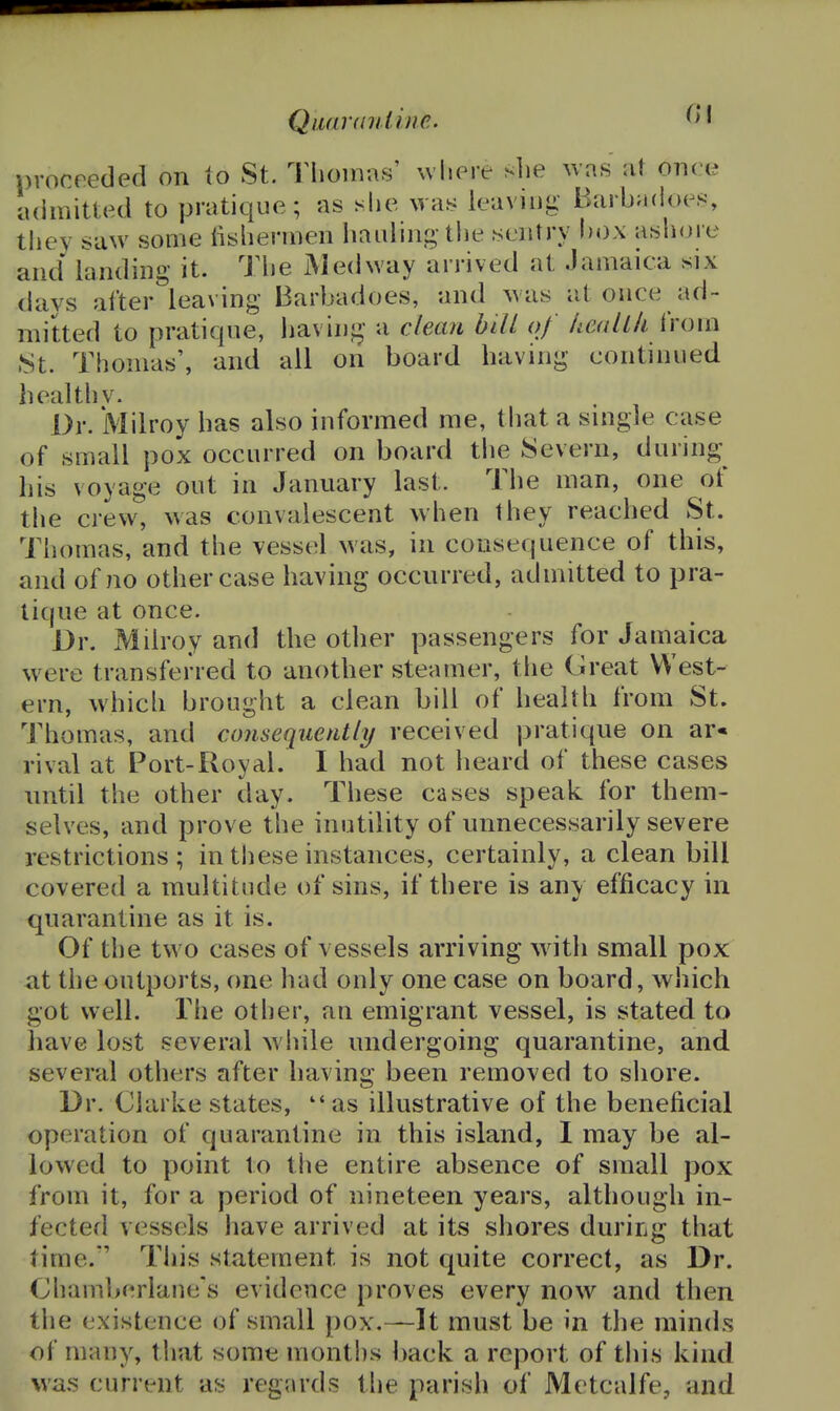 Quar((riline. proceeded on lo St. Tiioiiras' where she was at OTicie admitted to pratique; as she was leaving Barbadoes, tliey saw some lishermen hauling the sentry box ashore and landing it. The iMedway arrived at Jamaica six days after leaving Barbadoes, and Avas at once ad- mitted to pratique, having a clean bill of /icall/i i'roin 8t. Thomas', and all on board having continued healthv. Dr. Milroy has also informed me, that a single case of small pox occurred on board the Severn, during his voyage out in January last. The man, one of the crew, was convalescent when they reached St. Thomas, and the vessel was, in consequence of this, and of no other case having occurred, admitted to pra- tique at once. Dr. Milroy and the other passengers for Jamaica w^ere transferred to another steamer, the Great West- ern, which brought a clean bill of health from St. Thomas, and consequently/ received pratique on ar« rival at Port-Royal. I had not heard of these cases until the other day. These cases speak for them- selves, and prove the inutility of unnecessarily severe restrictions; in these instances, certainly, a clean bill covered a multitude of sins, if there is any efficacy in quarantine as it is. Of the two cases of vessels arriving with small pox at the outports, one had only one case on board, which got well. The other, an emigrant vessel, is stated to have lost several while undergoing quarantine, and several others after having been removed to shore. Dr. Clarke states, as illustrative of the beneficial operation of quarantine in this island, I may be al- lowed to point to the entire absence of small pox from it, for a period of nineteen years, although in- fected vessels have arrived at its shores during that time. This statement is not quite correct, as Dr. Chamberlane's evidence proves every now and then the existence of small pox.—It must be in the minds of many, that some months back a report of this kind was current as regards the parish of Metcalfe, and