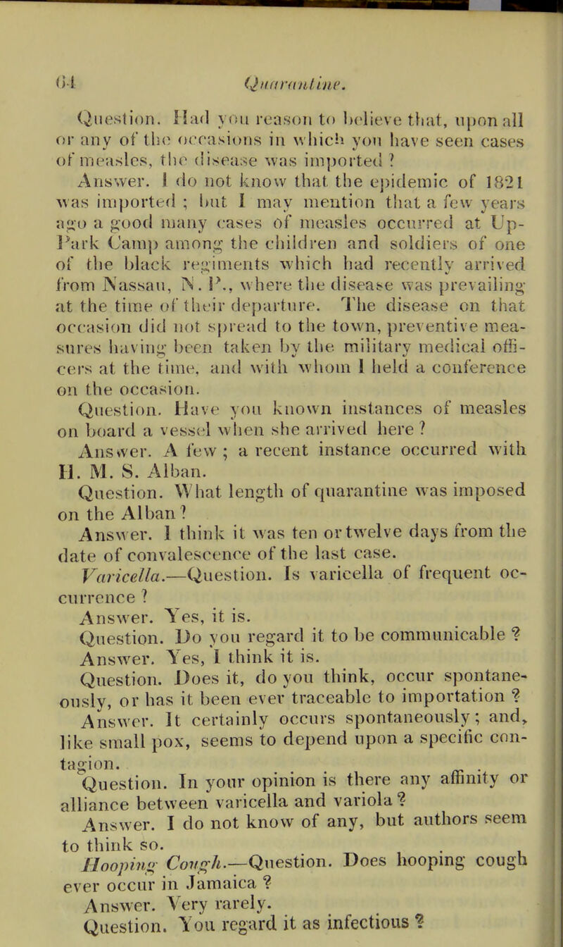 Qifaran/.hif. Question. Had you reason to believe t.}iat, upon all or any of tln^ occasions in which yon have seen cases of measles, tlio disease was imported ? Answer. 1 do not know that the epidemic of 1821 was imported ; but 1 may mention that a few years a^o a good many cases of measles occurred at Up- l^ark (Jamp amoni^- the children and soldiers of one of the black rei^iments which had recently arrived from JNassau, IN. P., where the disease was prevailing at the time of their departure. I'he disease on that occasion did not spread to the town, preventive mea- sures having been taken by the military medical offi- cers at the ti»ne, and with whom 1 held a conference on the occasion. Question. Have yon known instances of measles on board a vessel when she arrivetl here ? Answer. A few ; a recent instance occurred with H. M. S. Alban. Question. What length of quarantine w as imposed on the Alban ? Answer. 1 think it w as ten or twelve days from the date of convalescence of the last case. Varicella.—Question. Is varicella of frequent oc- currence ? Answer. Yes, it is. Question. Do you regard it to be communicable ? Answ^er. Yes, I think it is. Question. Does it, do you think, occur spontane- ously, or has it been ever traceable to importation ? Answer. It certainly occurs spontaneously; and, like small pox, seems to depend upon a specific con- tagion. . Question. In your opinion is there any affinity or alliance between varicella and variola ? Answer. I do not know of any, but authors seem to think so. Hoopino Cough.—Question. Does hoopmg cough ever occur in Jamaica ? Answer. Very rarely. Question. You regard it as infectious ?