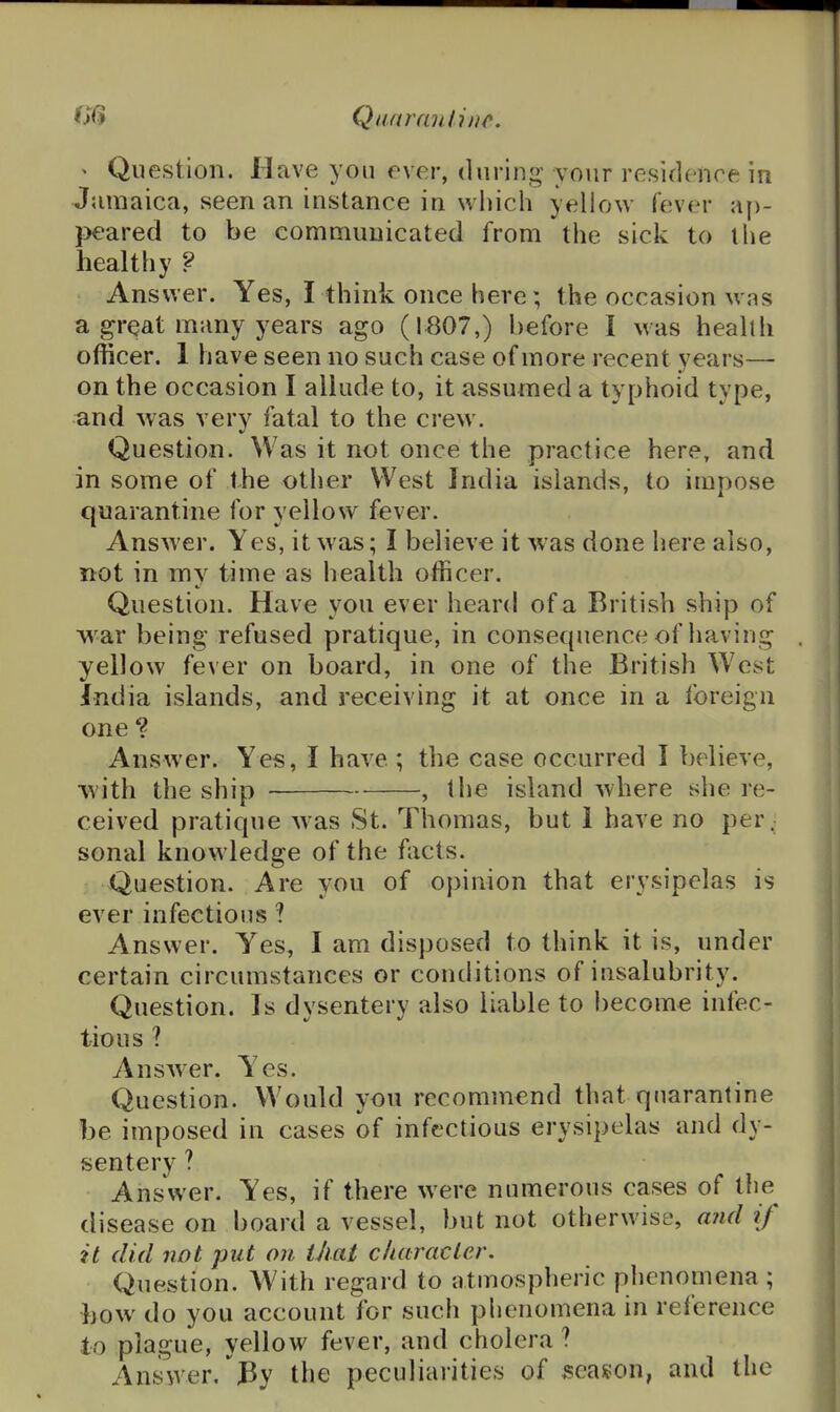 ' Question. Have you ever, during your residence in Jamaica, seen an instance in which yellow fever ap- }>eared to be communicated from the sick to the healthy ? Answer. Yes, I think once here; the occasion wns a gr^at many years ago (1^07,) before I was health officer. 1 have seen no such case of more recent years— on the occasion I allude to, it assumed a typhoid type, and was very fatal to the crew. Question. Was it not once the practice here, and in some of the other West India islands, to impose quarantine for yellow fever. Answer. Yes, it was; I believe it was done here also, not in mv time as health officer. Question. Have you ever heard of a British ship of w^ar being refused pratique, in consequence of having yellow fever on board, in one of the British West India islands, and receiving it at once in a foreign one *? Answer. Yes, I have ; the case occurred I believe, with the ship , the island where she re- ceived pratique was St. Thomas, but 1 have no per- sonal knowledge of the fiicts. Question. Are you of opinion that erysipelas is ever infectious ? Answer. Yes, I am disposed to think it is, under certain circumstances or conditions of insalubrity. Question. Is dysentery also liable to become infec- tious ? Answer. Yes. Question. Would you recommend that quarantine be imposed in cases of infectious erysipelas and dy- sentery ? Answer. Yes, if there were numerous cases of tlie disease on board a vessel, but not otherwise, and if it (lid not put on thai clutracler. Question. With regard to atmospheric phenomena ; bow do you account for such phenomena in reference to plague, yellow fever, and cholera ? Answer. Py the peculiarities of season, and the
