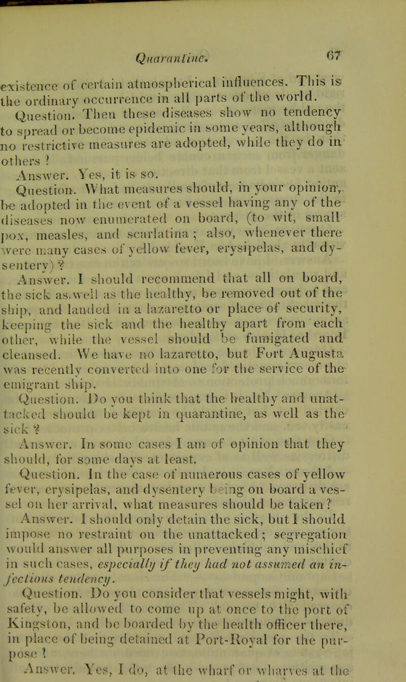 Qua ran I inc. existence of certain atmospiierical influences. This is the ordinary occurrence in all parts of the world. Question. Tiien these diseases show no tendency to spread or become epidemic in some years, although no restrictive measures are adopted, while they do in others ? Answer. Yes, it is so. Question. What measures should, in your opinion,, be adopted in the event of a vessel having any of the diseases now enumerated on board, (to wit, small })ox, measles, and scarlatina ; also, whenever there were many cases of yeilow fever, erysipelas, and dy- sentery) •? Answer. I should recommend that all on board, the sick as.weil as the healthy, be removed out of the ship, and landed in a lazaretto or place of security, keeping the sick and the healthy apart from each other, while the vessel should be fumigated and cleansed. We have no lazaretto, but Fort Augusta was recently converted into one for the service of the emigrant ship. Question. Do you think that the healthy and unat- tacked slioula be kept in quarantine, as well as the sick Answer. In some cases I am of opinion that they should, for some days at least. Question. In the case of numerous casefs of yellow fever, erysipelas, and dysentery being on board a ves- sel on her arrival, what measures should be taken? Answer. I should only detain the sick, but 1 should impose no restraint on the unattacked; segregation would answer all purposes in preventing any mischief in such cases, espccialhj if they had not assumed an in- fect tons tendency. Question. Do you consider that vessels might, with safety, be allowed to come up at once to the port of Kingston, and be boarded by the health officer there, in place of being detained at Port-Royal for the pur- pose X Answer. Yes, I do, at the wharf or wharves at the