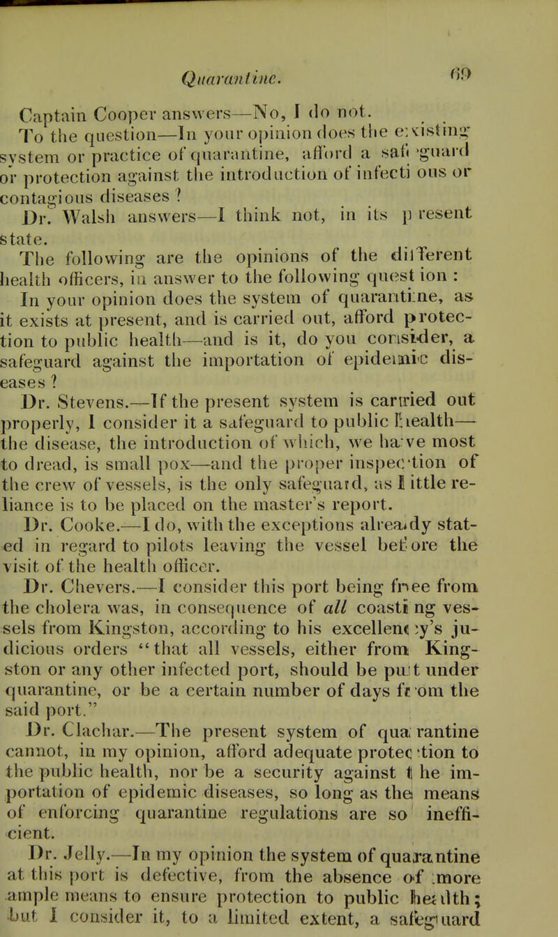 f)9 Captain Cooper answers—No, I do not. To the question—In your opinion does the ejvistinu; system or practice of qnarantine, afford a sat) 'guard or protection against tlie introduction of infecti ous or contagious diseases ? Dv. Walsh answers—I think not, in its p resent state. The following are the opinions of the dilTerent health officers, in answer to the following quest ion : In your opinion does the system of quararitime, as it exists at present, and is carried out, afford protec- tion to public health—and is it, do you consider, a safeguard against the importation of epideimrc dis- eases ? Dr. Stevens.—If the present system is canried out properly, 1 consider it a safeguard to public Ihealth— the disease, the introduction of which, we ha:ve most to dread, is small pox—and the proper inspection of the crew of vessels, is the only safeguard, as 11 ittle re- liance is to be placed on the master's report. Dr. Cooke.—I do, with the exceptions alrea^dy stat- ed in regard to pilots leaving the vessel bel: ore the visit of the health officer. Dr. Chevers.—I consider this port being fnee from the cholera w^as, in consequence of all coasti ng ves- sels from Kingston, according to his excellenc ^y's ju^ dicious orders *'that all vessels, either fronn King- ston or any other infected port, should be pint under quarantine, or be a certain number of days ft om the said port. Dr. Clachar.—The present system of qua rantine cannot, in my opinion, afford adequate protec -tion to the public health, nor be a security against t he im- portation of epidemic diseases, so long as the means of enforcing quarantine regulations are so ineffi- cient. Dr. Jelly.—In my opinion the system of quarantine at this port is defective, from the absence o-f :more ample means to ensure protection to public Ibeiilth;