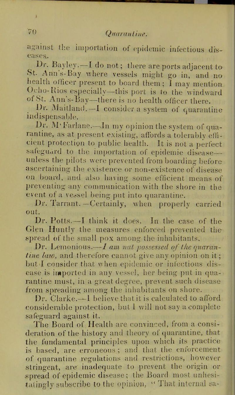 Qiutrnnliiic. a.^fiinst the importation of epidemic infectious dis- eases. Dr. Bavley. —1 do not; tliere are ports adjacent to St. Ann's-Bay where vessels might go in, and no iieaith officer present to board them; 1 may mention Ocho-Rios especially—this port is to the windward of8t. Anns-Bay—there is no health officer there. Or. iMaitland.—1 consider a system of quarantine indispensable. Dr. M'Fariane.—^.In my opinion the system of qua- rantine, as at present existing-, afibrds a tolerably ef(i- cient protection to public health. It is not a perfect saleguard to the importation of epidemic disease— unless the [)ilots wore prevented from boarding before ascertaining the existence or non-existence of disease on board, and also having some efficient means of preventing any connnunication with the shore in the event of a vessel being put into quarantine. Dr. Tarrant. —Certainly, when properly carried out. Dr. Potts. — I think it does. In the case of the Glen Huntly the measures enforced prevented the spread of the small pox among the inhabitants. Dr. Lemonious.— 1 am nat possessed of the qnaran- tiue law, and tlierefore cannot give any opinion on it; but I consider that when epidemic or infectious dis- ease is imported in any vessel, her being put in qua- rantine must, in a great degree, prevent such disease from spreading among the inhabitants on shore. Dr. Clarke.—1 believe that it is calculated to afibrd considerable protection, but I will not say a complete safeguard against it. The Board of Health are convinced, from a consi- deration of the history and theory of quarantine, that the fundamental })rincipies upon which its practice; is based, are erroneous ; and that the enforcement of quarantine regulations and restrictions, however stringent, are inadequate to prevent the origin or •spread of epidemic disease; the Board most unhesi- tatingly subscribe to the opinion, Tliat internal !>a-