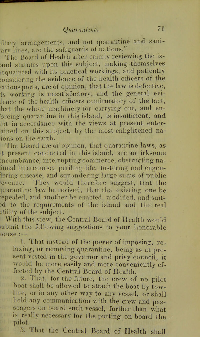 litarv arranp,onients, and not (jiiarantine and sani- ;ary lines, are the safeguards of nations. tlie Board of Health after cahnly reviewing the is- and statutes upon this subject, making themselves icquainted with its practical workings, and patiently considering the evidence of the health officers of the various ports, are of opinion, that the law is defective, ts working is unsatisfactory, and the general evi- ience of the health otficers conhrmatory of the fact, hat the whole machinery for carrving out, and en- %i \) K.J brcing quarantine in tliis island, is insufficient, and lot in accordance with the views at ])reseut enter- ained on this subject, by the most enlightened na- ions on the earth. The Board are of opinion, that quarantine laws, as it present conducted in tliis island, are an irksome incumbrance, interrupting commerce, obstructing na- ional intercourse, periling life, fostering anil engen- lering disease, and squandering large sums of public 'evenue. They ^vould therefore suggest, that the piarantine law^ be revised, that the existing one be epealed, and another be enacted, modified, and suit- ed to the requirements of the island and the real itility of the subject. With this view, the Central Board of Health would ;ubmit the following suggestions to your honorable louse :—• 1. That instead of the powder of imposing, re- laxing, or removing quarantine, being as at pre- sent vested in the governor and privy council, it Mould be more easily and more conveniently ef- fected ])y the Central Board of Health. 2. That, for the future, the crew of no pilot boat shall be allowed to attach the boat by tow- line, or in any other way to any vessel, or shall hold any communication with the crew and pas- sengers on board such vessel, further than what is really necessary for the putting on board the pih)t.