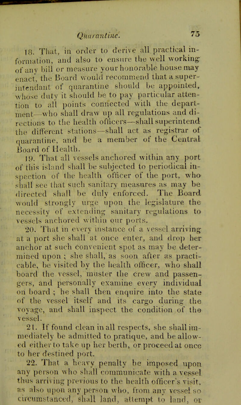 18. That, in order to derive all practical in- formation, and also to ensure the well working; of any bill or measure your honorable house may enact, the Board would recommend that a super- intcndant of quarantine should be appointed, whose duty it should be to pay particular atten- tion to all points connected with tlie depart- jnent—who shall draw up all regulations and di- rections to the health oflicers—shall superintend the different stations—shall act as registrar of quarantine, and be a member of the Central Board of Health. j9. That all vessels anchored within any port of this island shall be subjected to periodical in- spection of the health officer of the port, who^ shall see tliat such sanitary measures as may be directed shall be duly enforced. The Board would strongly urge upon the legislature the necessity of extending sanitary regulations to vessels anchored within Qur pons. 20. That in every instance of a vessel arriving at a port she shall at once enter, and dro]) her anchor at such convenient spot as may be deter- mined upon ; she shall, as soon after as practi- cable, be visited by the health officer, who shall board the vessel, muster the crew and passen- gers, and personally examine every individual on board ; he shall then enquire into the state of the vessel itself and its cargo during the voyage, and shall inspect the condition of the vessel. 21. If found clean in all respects, she shall im- mediately be admitted to pratique, and be allow- ed either to take up her berths or proceed at once to her destined port. 22. That a heavy penalty be imposed upon any person who shall communicate with a vesvsel thus arriving previous to the health officer's visit, as also upon any person who, from any vessel so circunibtancfd, shall lattd, attempt to land, or