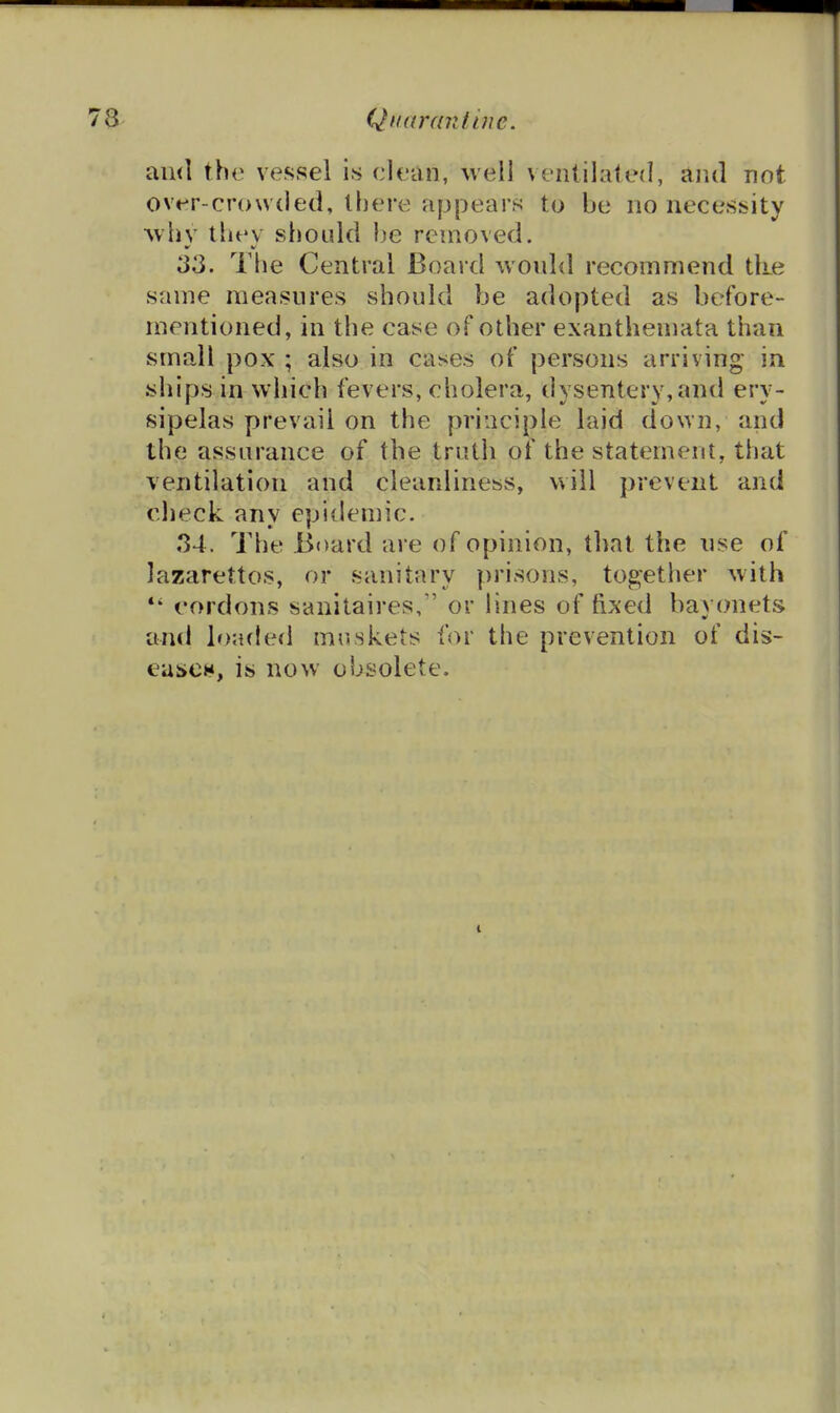 Qiiardniine. and the vessel i.s clean, well ventilated, and not over-crowded, there appears to be no necessity whv thev should he removed. 33. The Central Board would recommend tke same measures should be adopted as before- mentioned, in the case of other exanthemata than small pox ; also in cases of persons arriving- in ships in which fevers, cholera, dysentery, and ery- sipelas prevail on the principle laid down, and the assurance of the truth of the statement, that ventilation and cleanliness, will prevent and check any epidemic. 34. The Board are of opinion, that the use of lazarettos, or sanitary prisons, together with *' cordons sanitaires, or lines of fixed bayonets and loafled muskets for the prevention of dis- eascH, is now obsolete.