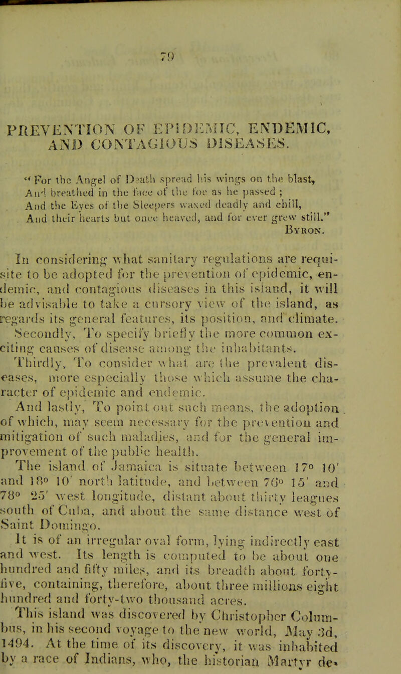 PREVENTION OF EPIDEMIC, ENDEMIC, AND CONTAGIOUS DISEASES. For ihc Angel of D?at1» sprerid I'.is wings on the blast, And breathed in the f;u;e of the foe as lie passed ; And t!ie Eyes of the Sleepers waxed deadly and chill, And their hearts but onee heaved, and for ever grew still. Byron. In considering* v,hat simitary regulations are requi- site to be adopted for the prevention of epidemic, en- demic, and contag'ions diseased in tiiis island, it will be advisable to take a cursory view of the island, as regards its general features, its position, and climate. Secondly, To specify briefly the more common ex- citing causes of disease among tb.e inhabitants. Tliirdiy, To consider w liat are the prevalent dis- eases, more especially those which assume the cha- racter of epidemic and endemic. And lastly, To point out such means, the adoption of which, may seem necessary for the prevention and mitigation of such maladies, and for the general im- provement of the publ'c health. The island of Jamaica is situate between I7o 10' and U> 10' north latitude, and ]>etween 7G« 15' and 780 2-3' Nvest longitude, distant about thirty leagues south of Cuba, and about the same distance west of Saint Domingo. It is of an irregular oval form, lying indirectly east and west. Its length is computed to be aboul one hundred and fdty miles, and its breadth about fort>- five, containing, tiierefore, about three millions eight hundred and forty-two thousand acres. This island w»s discovered })y Christopher Colum- bus, in his second voyage to the new w orld. May ;^d, 1494. At the time of its discovery, it was inhabited by a race of Indians, who, the historiaii Martvr de» V