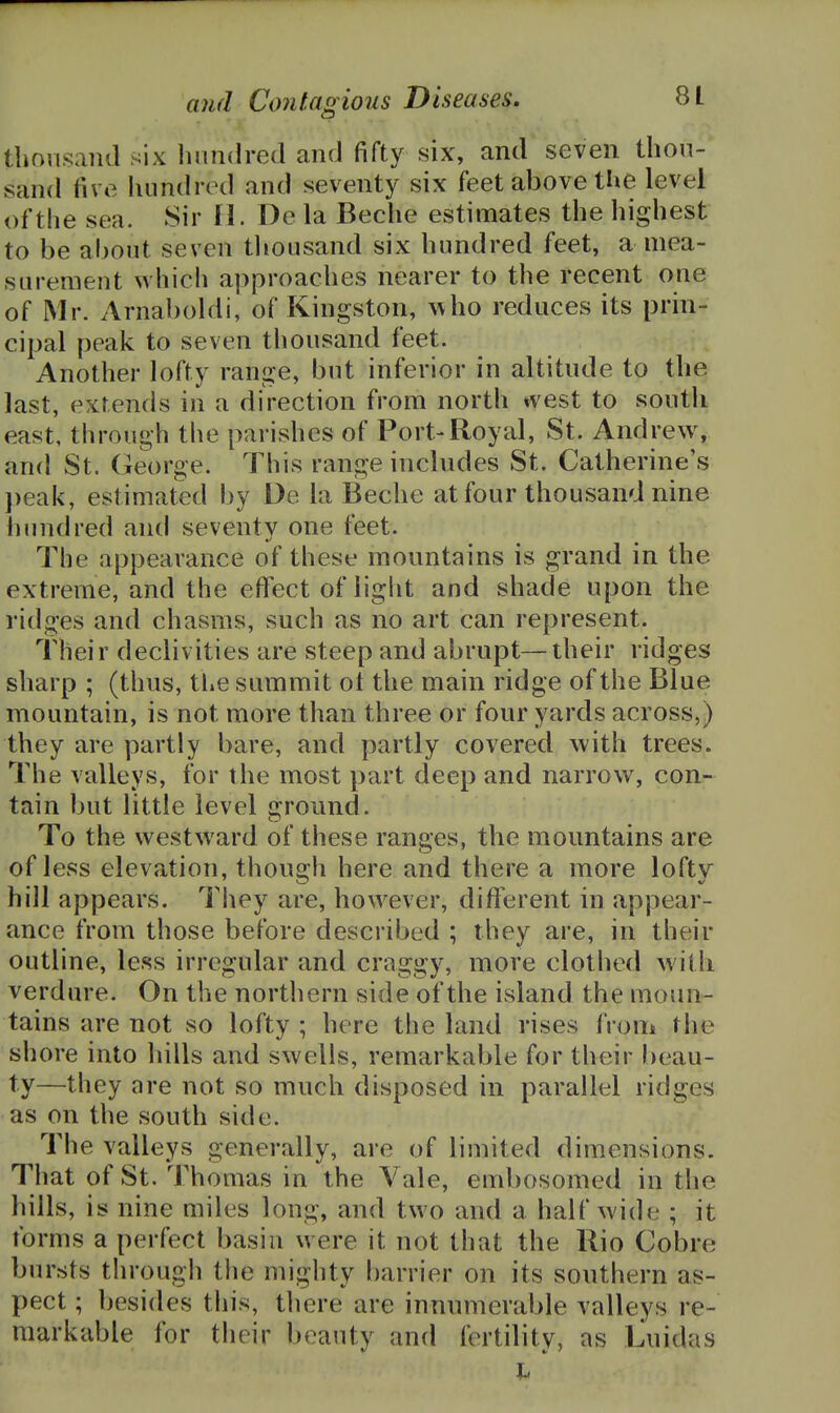 tbonsaiid six linndred ancJ fifty six, and seven thou- sand five hundred and seventy six feet above tlie level of the sea. Sir 11. De la Beche estimates the highest to be al)Out seven tliousand six hundred feet, a mea- surement which approaches nearer to the recent one of Mr. Arnaboldi, of Kingston, ^\ho reduces its prin- cipal peak to seven thousand feet. Another lofty range, but inferior in altitude to the last, extends in a direction from north west to south east, through the parishes of Port-Royal, St. Andrew, and St. George. This range includes St. Catherine's })eak, estimated by De la Beche at four thousand nine hundred and seventy one feet. The appearance of these mountains is grand in the extreme, and the effect of light and shade upon the ridges and chasms, such as no art can represent. Their declivities are steep and abrupt—their ridges sharp ; (thus, the summit ot the main ridge of the Blue mountain, is not more than three or four yards across,) they are partly bare, and partly covered with trees. The valleys, for the most part deep and narrow, con- tain but little level ground. To the westward of these ranges, the mountains are of less elevation, though here and there a more lofty hill appears. They are, however, different in appear- ance from those before described ; they are, in their outline, less irregular and craggy, more clothed with verdure. On the northern side of the island the moun- tains are not so lofty ; here the land rises from the shore into liills and swells, remarkable for their l)eau- ty—they are not so much disposed in parallel ridges as on the south side. The valleys generally, are of limited dimensions. That of St. Thomas in the Vale, embosomed in the hills, is nine miles long, and two and a half wide ; it forms a perfect basin were it not that the Rio Cobre bursts through the mighty f)arrier on its southern as- pect ; besides this, there are innumerable valleys re- markable for their beauty and fertility, as Luidas