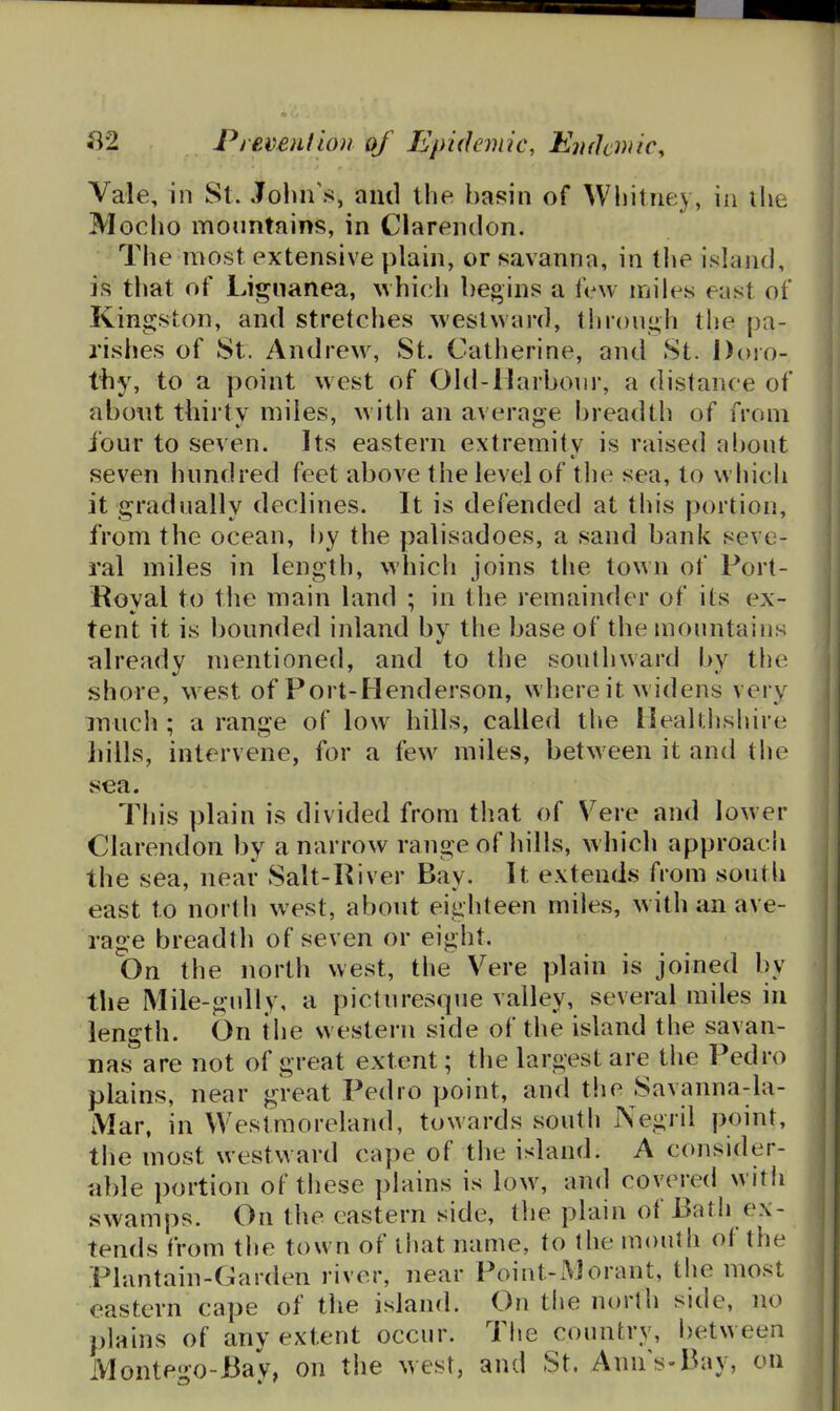 Vale, in St. John's, and the basin of Whitney, in the Mocho monntains, in Clarendon. The most extensive plain, or savanna, in the island, is that of Lignanea, \vhieh begins a f<^w miles east of Kingston, and stretches westward, through the pa- rishes of St. Andrew, St. Catherine, and St. Doro- thy, to a point west of Old-llarbonr, a distance of abo\it thirty miles, with an average breadth of from four to seven. Its eastern extremity is raised nbont seven hundred feet above the level of the sea, to which it gradually declines. It is defended at this portion, from the ocean, by the palisadoes, a sand bank seve- ral miles in length, which joins the town of Port- Koval to the main land : in the remainder of its ex- tent it is bounded inland by the base of the mountains already mentioned, and to the southward by the shore, west of Port-Henderson, where it widens very much ; a range of low hills, called the Healtlisljire hills, intervene, for a few^ miles, between it and the sea. This plain is divided from that of Vere and lower Clarendon by a narrow range of lulls, which approach the sea, near Salt-River Bay. It extends from south east to north west, about eighteen miles, with an ave- rage breadth of seven or eight. On the north west, the Vere plain is joined by the Mile-gully, a picturesque valley, several miles in length. On the western side of the island the savan- nas are not of great extent; the largest are the Pedro plains, near great Pedro point, and the Savanna-la- Mar, in Westmoreland, towards south Negril point, the most westward cape of the island. A consider- able portion of these plains is lows and covered with swamps. On the eastern side, the plain of Bath ex- ^ tends from the town of that name, to the mouth of the Plantain-Garden river, near Point-Worant, the most eastern cape of the island. Oji the nortli side, no plains of any extent occur. The country, between Montei-o-Bav, on the west, and St. Anns-Bay, on