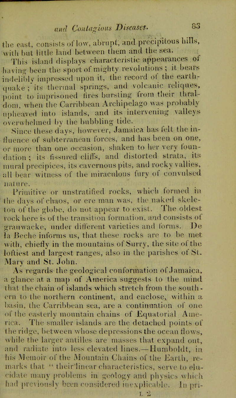 the east, consists oHow, iibrnpt, and precipitous hills, Avith but little land between them and the sea. This island displays characteristic appearances of bavins? been the sport of mii2,hty revolutions; it bears indeliblv iuipressed upon it, the record of the earth- qtiakefits therinal sprinj^'s, and volcanic reliqaes, ])oint to iinprisoned tires burstin^i; from their thral- dom, when the Carribbean Archipelago was probably nj)lieaved into islands, and its intervening valleys overwhelmed by the bubbling- tide. Since these days, however, Jamaica has felt the in- fluence of subterranean forces, and has been on one, or more than one occasion, shaken to her very foun- dation ; its fissured cliffs, and distorted strata, its mural precipices, its cavernous pits, and rocky vallies, all bear witness of the miraculous fury of convulsed nature. Primitive or nnstratified rocks, which formed in the days of chaos, or ere man was, the naked skele- ton of the globe, do not appear to exist. The oldest vock here of the transition formation, aTid consists of grauwacke, under difi'erent varieties and forms. J)e la Beche informs us, that these rocks are to be met with, chiefly in the mountains of Surry, the site of the loftiest and largest ranges, also in the parishes of St. Mary and St. John. As regards the geological conformation of Jamaica, a glance at a map of America suggests to the mind that the chain of islands which stretch from the south- ern to the northern continent, and enclose,^ within a basin, the Carribbean sea, are a continuation of one of the easterly mountain chains of Equatorial Ame- rica. The smaller islands are the detached points of t he ridge, between whose depressions the ocean flows, while the larger antilles are masses that expand out, anfl rafliate into less elevated lines.— Humboldt, in his Memoir of the Mountain Chains of the Earth, re- marks that  their'linear characteristics, serve to elu- i(lat(! many problems in geology and physics which had [)rcviously been considered iiiexplicalde. In |.>ri- L 2