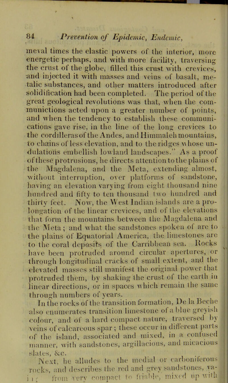meval times the elastic powers of the interior, more energetic perhaps, and with more facility, traversing the crust of the globe, filled this crust with crevices, and injected it with masses and veins of basalt, me- talic substances, and other matters introduced after solidification had been completed. The period of the great geological revolutions was that, when the com- munictions acted upon a greater number of points, and when the tendency to establish these communi- cations gave rise, in the line of the long crevices to the cordillerasof the Andes, and liimmaleh mountains, to chains of less elevation, and to the ridges ^hose un- dulations embellish lowland landscapes. As a proof of these protrusions, he directs attention to the plains of the Ma<gdalena, and the Meta, extending almost, ^vitliout interruption, over platforms of sandstone, liaving an elevation varying from eight thousand nine hundred and fifty to ten thousand two lumdred and thirty feet. Now, the West Indian islands are a pro- longation of the linear crevices, and of the elevations that form the mountains between the Magdalena and the Meta; and what the sandstones spoken of are to the plains of Eq-uatorial America, the limestones are to the coral deposit's of the Carribbean sea. Rocks have been protruded around circular apertures, or through longitudinal cracks of small extent, and the elevated masses still manifest the original power that protruded them, by shaking the crust of the earth in linear directions, or in spaces which remain I he same through numbers of years. In tlie rocks of the transition formation, l)e la Beche also enumerates transition limestone of a blue greyish colour, and of a hard compact nature, traversed by veins of calcareous spar ; these occur in difl'erent parts of the island, associated and mixed, in a conlused irianner, with sandstones, argillacious, and micacious slates, &c. J\ext, he alludes to the medial or ( arboniferou;> rocks, ami describes the red and gn^v sandstones, va- ii;- 'iVoin very minpacl frin'^Ie, mixed up witl;