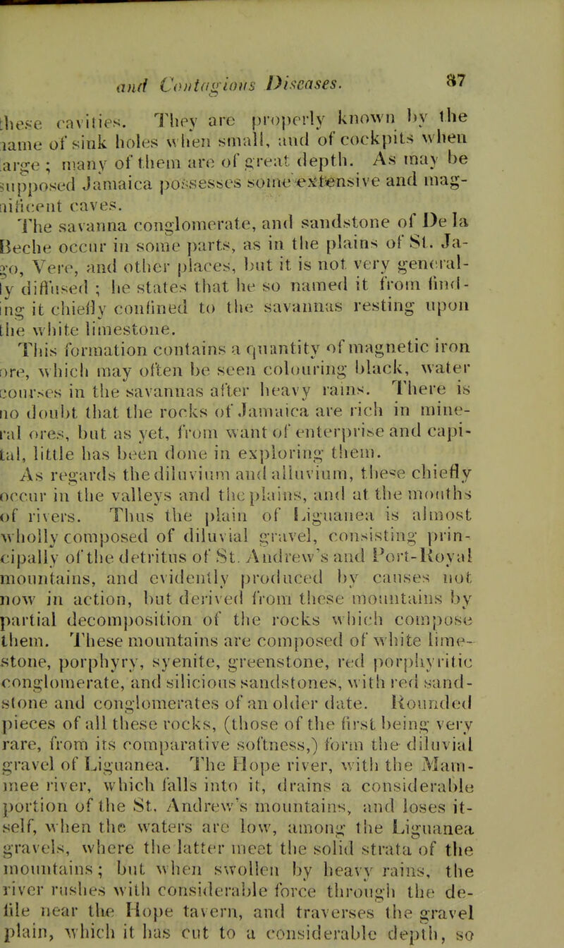 tliese cavities. They are properly known l)y the lame of sink holes when small, and of cockpits when arge ; many of them are of .creat depth. As may be supposed Jamaica po:^s8S:ses some ej^tiensive and mag- aificent caves. The savanna conglomerate, and sandstone of l)e la Beche occur in some parts, as in tlie plains of St. Ja- 2,0, Vere, and other places, Lnit it is not very general- ly difl'iised ; he states that he so named it from fnul- ins: it chiefly confined to the savannas resting npon Ihe white limestone. This formation contains a qnantity of magnetic iron ore, which may often be seen colouring black, water [bourses in the savannas after heavy rains. There is 110 doubt that the rocks of Jamaica are rich in mine- ral ores, but as yet, from want of enterprise and capi- tal, little has been done in exploring tliem. As regards the diluvium and alluvium, these chiefly occur in the valleys and the plains, and at the mouths of rivers. Thus the plain of Ijguanea is almost wholly composed of diluvial gravel, consisting prin- cipally of the detritus of St. Andrew's and Port-Koyal mountains, and evidently produced by causes not now in action, but derived from these mountains by partial decomposition of the rocks which compose them. These mountains are composed of white lime- stone, porphyry, syenite, greenstone, red |)orphyritic conglomerate, and silicious sandstones, w ith red sand- stone and conglomerates of an older date. Hounded pieces of all these rocks, (those of the hrst being very rare, from its comparative softness,) form the diluvial gravel of Liguanea. The Hope river, with the Mam- mee river, which falls into it, drains a considerable portion of the St. Andrew's mountains, and loses it- self, when the waters are low, among the Liguanea gravels, where the latter meet the solid strata of the mountains; but when swollen by heavy rains, the river rushes with considerable force through the de- fde near the Hope tavern, and traverses the gravel plain, which it has cut to u considerable depth, so