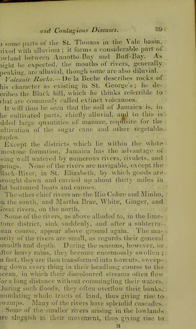 [1 some i)arts of the St. Thomas in the Vale basin,^ lixed witl) alluvium ; it forms a considerable part of 3\vhin(l between Annotto-Bay and Bntl-Bay. As H^^ht be expected, tiie mouths of rivers, generally peaking-, are alluvial, though some are also diluvial. Volcanic Rocks.—l)e la Beche describes rocks of his character as existing- in St. George's; he de- cribes the Black liill, wliich he thinks referrible to vhat are commonly called extinct volcanoes. -It will thus be seen that the soil of Jamaica is, in he cuitiviited parts, chietly alluvial, and to this is dfled larii;e quantities of manure, reqiHsite for the ultivation of the sugar cane and other vegetable ta I >les. Except the districts, which lie within the white imestone formation, Jamaica has the advantage of eing well watered by numerous rivers, rivulets, and prings. None of the rivers are navigable, except the Mack-River, in St. Elizabeth, by which goods are )rou;^ht down and carried up about thirty miles in lat bottomed boats and canoes. The otl^er chief rivers are the Rio Cobre and Minho, in the south, and Martha Brae, ^Vhite, Ginger, and Treat rivers, on the north. Some of the rivers, as above alluded to, in the lime- tone district, sink suddenly, and after a subterra-- lean course, appear above ground again. The ma- ority of tiie rivers are small, as regards their general )readth and d(!|)th. During t\\e seasons, however, or ifter heavy rains, they become enormously swollen ; n fact, they are then transformed into torrents, sweep- ng down every thing in their headlong course to ttie )cean, in which their discoloured streams ol'ten tlow or a long distance without commingling their waters. Juring such floods, thev often overflow their banks, nundating wlnde tracts of land, thus giving rise to jwamps. Many of the rivers have splendid cascades. ' Some of the smaller rivers arising in the lowlands ire sluggish in their movement, thus giving rise to