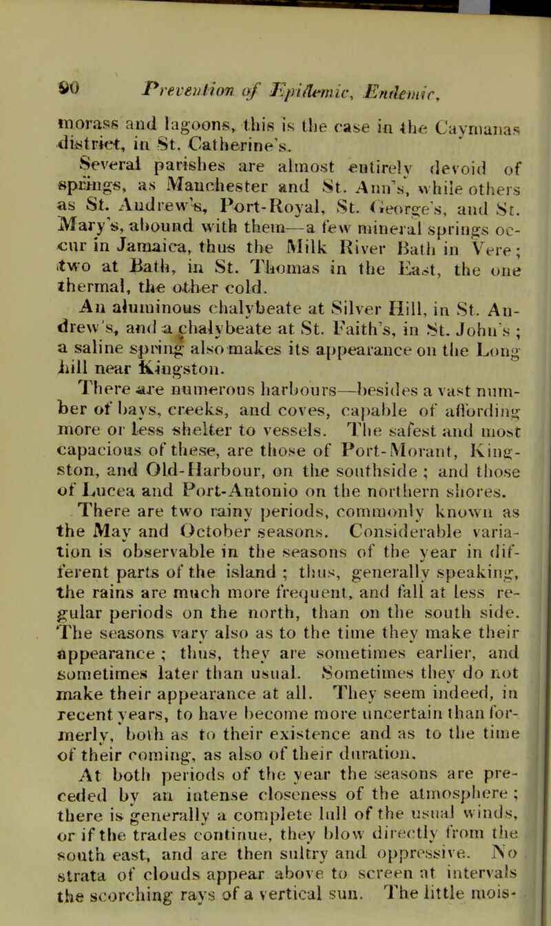 morass and lagoons, this is the case in the Caymanas di^trkM:, in St. Catherine's. Several parishes are ahnost entirely devoid of spcmgs, as Manchester and St. Ann's*^ while others as St. Andrew's, Port-Royal, St. (Teor^e\s, and St. Mary s, ahound with them—a few mineral springs oc- «ur in Jamaica, thus the Milk River Bath in Vere; itwo at Bath, in St. Thomas in the Ea.^t, the one thermal, th« other cold. An aluminous chalybeate at Silver Hill, in St. An- drew's, and a f haiybeate at St. Faith's, in St. John's ; a saline spring- also makes its appearance on the Long Jiill near Kingston. There are nnmerons harbours—besides a vast num- ber of bays, creeks, and coves, capable of affording more or less shelter to vessels. The safest and most capacious of these, are those of Port-Morant, King- ston, and Old-Harbour, on the southside ; and those of Lucea and Port-Antonio on the northern shores. There are two rainy periods, commonly known as the May and October seasons. Considerable varia- tion is observable in the seasons of the year in dif- ferent parts of the island; thus, generally speaking, the rains are much more frequent, and fall at less re- gular periods on the north, than on the south side. The seasons vary also as to the time thev make their appearance ; thus, they are sometimes earlier, and sometimes later than usual. Sometimes they do not make their appearance at all. They seem indeed, in recent years, to have become more uncertain than for- merly, both as to their existence and as to the tnne of their coming, as also of their duration. At both periods of the year the seasons are pre- ceded by an intense closeness of the atmosphere ; there is generally a complete lull of the usual winds, or if the trades continue, they blow directly from the south east, and are then sultry and oppressive. No strata of clouds appear above to screen at intervals the scorching rays of a vertical sun. The little mois-
