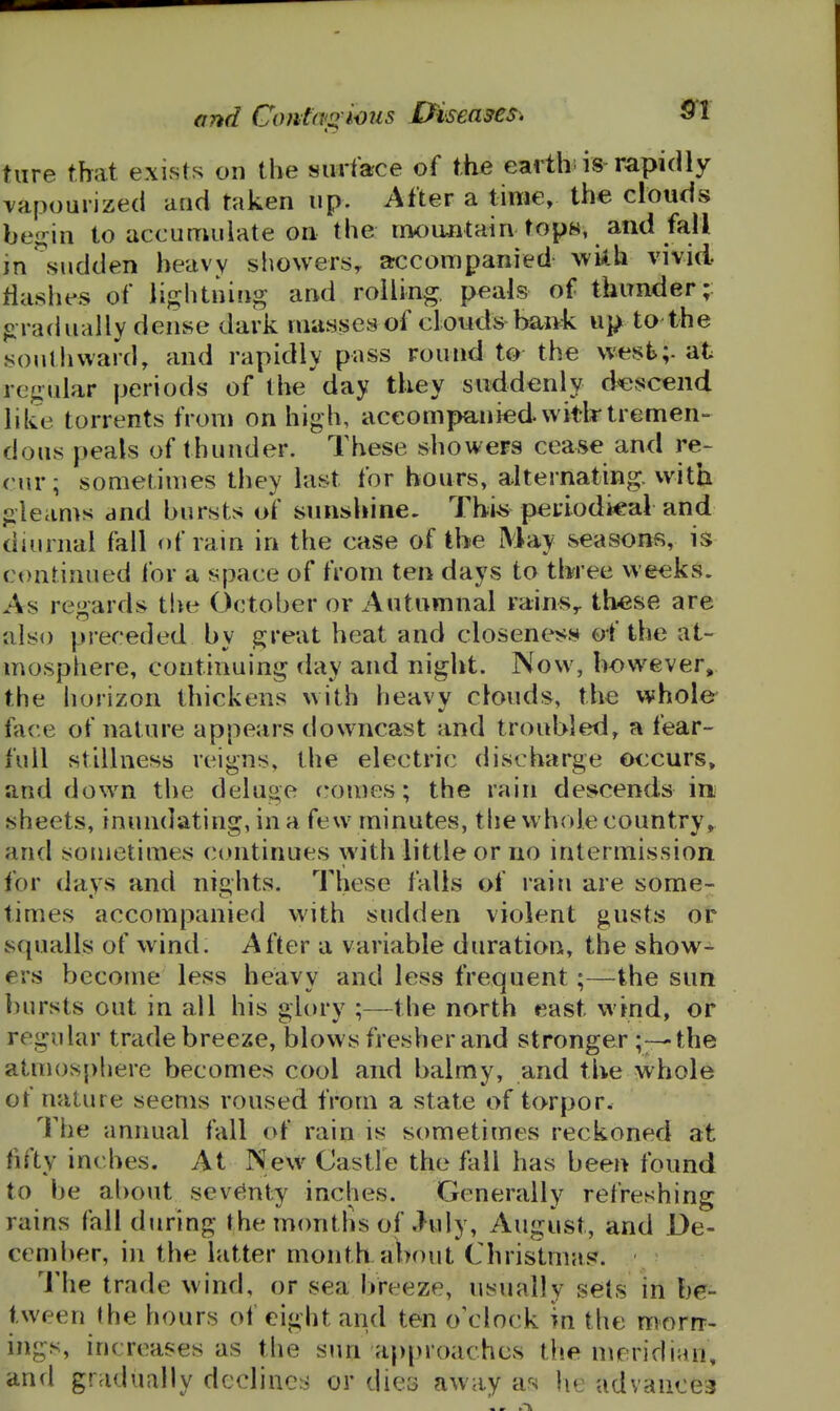 tiire that exists on the surface of the earth, is rapidly vapourized and taken up. After a time, the clouds be^^in to accumulate on the mountain tops, and fall in .sudden heavy showers^ accompanied wiih vivid tlashes of lightniug and rolling, peals of thunder;: firadually dense dark masses of clouds-baiii. up to the soutlivvard, and rapidly pass round to the west;- at regular periods of the day they suddenly descend like torrents from on high, accompanied vvitlr tremen- dous peals of thunder. These showers cease and re- cur; sometimes they last for hours, alternating, with gleams and bursts of sunshine- Thi^ periodical and diurnal fall of rain in the case of the May seasons, is ct)nrinued for a space of fi'om ten days to three weeks. As regards the October or Autumnal rains,, these are also preceded by great heat and closeness of the at- mosphere, continuing day and night. Now, however, the horizon thickens with heavy clouds, the whole- face of nature appears downcast and troubled, a fear- full stillness reigns, the electric discharge occurs, and down the deluge comes; the rain descends in; sheets, inundating, in a few minutes, the whole country^ and souietimes continues with little or no intermission for days and nights. These falls of rain are some- times accompanied with sudden violent gusts or squalls of wind. After a variable duration, the show- ers become less heavy and less frequent;—the sun ])ursts out in all his glory ;—the north east wind, or regular trade breeze, blows fresher and stronger ;--the atmosphere becomes cool and balmy, and the whole of nature seems roused from a state of torpor. The annual fall of rain is sometimes reckoned at fifty inches. At New Castle the fall has been found to be about sevfinty inches. Generally refreshing rains fall during the montlis of July, August, and De- cember, in the latter month about Christmas. The trade wind, or sea IVreeze, usually sets in be- tween (he hours of eight and ten o'clock m the morrr- ings, increases as the sun approaches the meridian, and gradually declines or dies away as he advaiicej