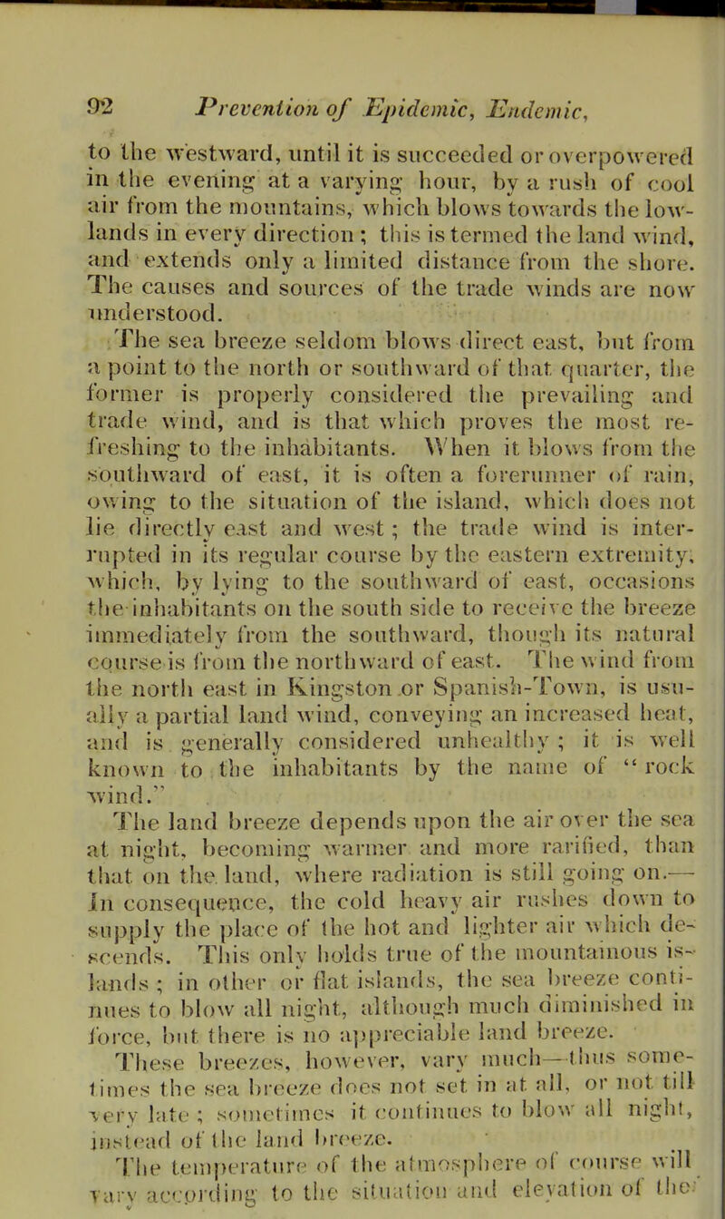 to the westward, until it is succeeded or overpowered in the evening at a varying hour, by a rush of cool air from the mountains, which blows towards the low- lands in every direction ; this is termed the land wind, and extends only a limited distance from the shore. The causes and sources of the trade winds are now imderstood. The sea breeze seldom blows direct east, but from a point to the north or southward of that quarter, tlie former is properly considered the prevailing and trade wind, and is that which proves the most re- freshing to the inhabitants. When it blows from the southward of east, it is often a forerunner of rain, ouins: to the situation of the island, which does not lie directly east and west: the tratle wind is inter- rupted in its regular coarse by the eastern extremity, which, by lying to the southward of east, occasions tlie inhabitants on the south side to receive the breeze immediately from the southward, though its natural course is from the northward of east. The wind from the nortii east in Kingston or Spanish-Town, is usu- ally a partial land wind, conveying an increased heat, and is generally considered unhcaltliy ; it is well known to the inhabitants by the name of rock Avind. The land breeze depends upon the air over the sea at night, becoming warmer and more rarified, than that on the. land, where radiation is still going on.— Jn consequence, the cold heavy air rushes down to supply the place of the hot and lighter air which de- scends. This only holds true of the mountamous is- lands ; in other or flat islands, the sea l)reeze conti- nues to blow all night, although much diminished in force, but there is no a]:)preciable land breeze. These breezes, however, vary nnich—thus some- times the sea breeze does not set in at all, or not till lery late ; sometimes it continues to blow all nighl, instead of the land lu-eeze. The temperature of the atmospiiere of cfuirse will yary according to the situation and elevation of the