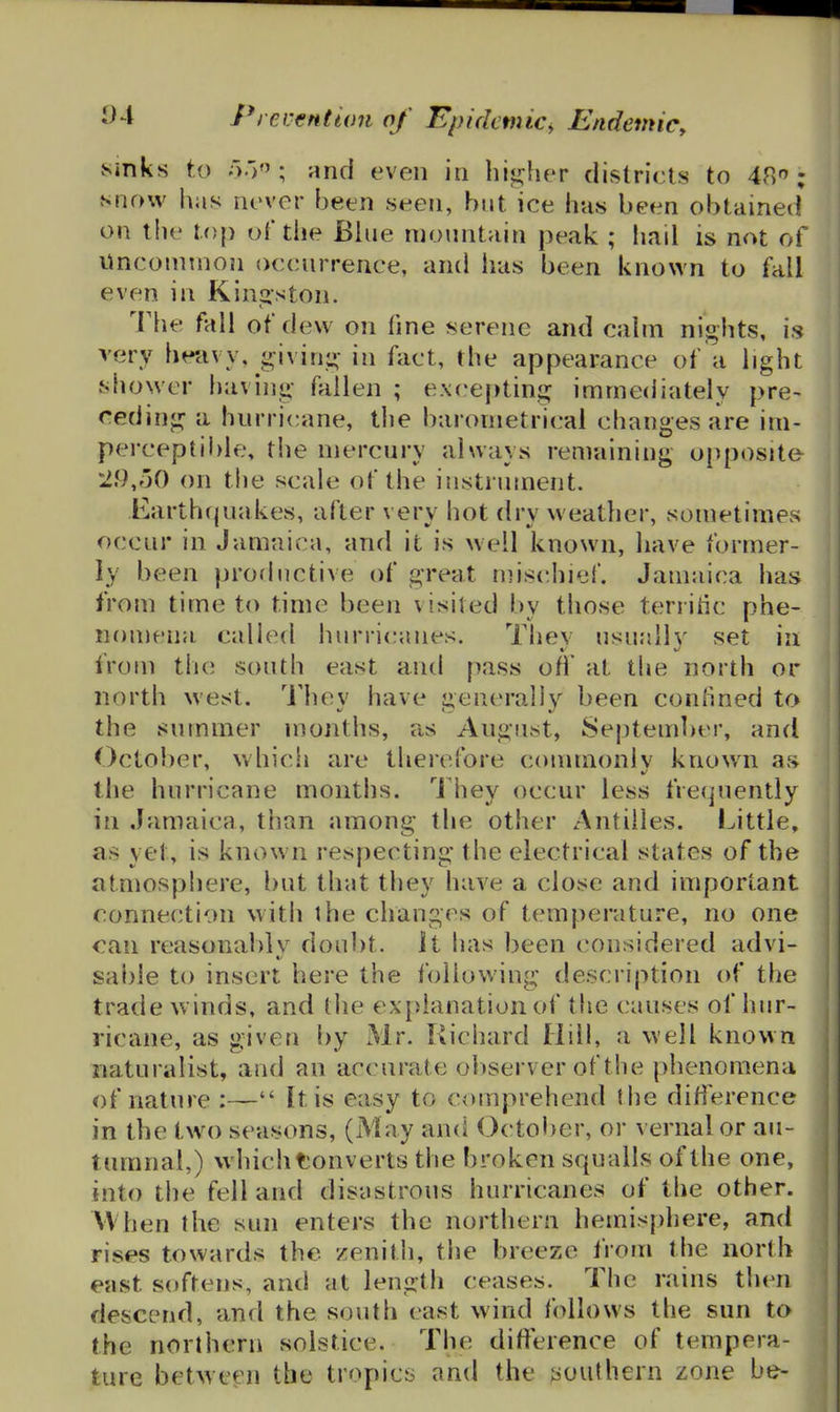 Sinks to and even in higher districts to 48''; snow has never been seen, but ice has been obtained on the lop of the Blue mountain peak ; had is not of Unconnnon occurrence, and has been known to fall even in Kinj^ston. The fall of dew on fine serene and calm nights, is very heavy, jrivirii^- in fact, the appearance of a light shower having fallen ; e\ce|)ting immediately pre- ceding a hurricane, the barometrical changes are im- perceptil)le, the mercury always remaining o[)posite 29,oO on the scale of the iustnnnent. Earthquakes, after very hot dry weather, sometimes occur in Jamaica, and it is well known, have former- ly been prorliictive of great mis(^hief. Jamaica has from time to time been visited by those territic phe- n()meiia called hurii(;anes. Thev usually set in from tiie south east and pass off at the north or north west. They have generally been confined to the summer months, as Angust, September, and October, which are therefore commonlv know^n avS the hurricane months. I'hey occur less frequently in Jamaica, than among the other Antilles. Little, as yet, is known respecting the electrical states of the atmosphere, but that they have a close and important connection with the changes of temperature, no one can reasonably doubt. It has been considered advi- sal)le to insert here the following description of the trade winds, and the ex[)lanation of the causes of hur- ricane, as given i)y Mr. Richard Hill, a well known naturalist, and an accurate observer of the phenomena of nature :— It is easy to comprehend the difference in the tw^o seasons, (May and October, or vernal or au- tumnal,) which Converts the broken squalls of the one, into the fell and disastrous hurricanes of the other. When the sun enters the northern hemisj)here, and rises towards the zenith, the breeze from the north east softens, and at length ceases. The rains then descend, and the south cast wind follows the sun to the northern solstice. The difference of tempera- ture between the tropics and the southern zone be-