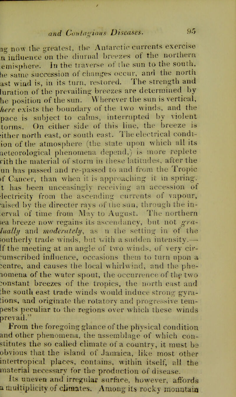 a/id Cofthjo'ious Diseases. ^>'> [ig now the greatest, the Antarctic currents exercise n^iuliuence on the diurnal breezes of the northern emisphere. In the traverse of {he snn to the south, he same succession of chaiii^es occur, anri the nortii ast wind is, in its turn, restored. The strength and luration of the prevailing breezes are determined by- he position of the sun. Wlierever the sun is vertical, here exists the boundary of the two winds, and the pace is subject to calms, interrupted by violent torms. On eitiier side of this line, the breeze is ?ither north east, or south e-ast. Tiie electrical condi- ionofthe atmosphere (the state upon w^hich all its rieteorological phenomena depend,) is more replete rith the material of storm in these latitudes, after the un has passed and re-passed to and fr(ym the Tropic )f Cancer, than when it is approaching it in spring, t has been unceasingly receiving an accession of •iectricity from the ascending currents of vapour, •aised bv the directer ravs of ilie sun, tl)rou£»h the in- erval of time from Mav to Au2:ust. The northern 5ea breeze now regains its ascendancy, but not gra- luallif and moderately, as n tlie setting in of the joutherly trade winds, but \*ith a sudden intensity.— [f the meeting at an angle of two winds, of very cir- mmscribed influence, occasions them to turn upon a centre, and causes the local whirlwind, and the phe- nomena of the water spout, the occurrence of th^ two constant breezes of the tropics, the north east and the south east trade winds would induce strong gyra- tions, and originate the rotatory and progressive tem- pests peculiar to the regions over which these winds prevail. From tlie foregoing glance of the physical condition and other phenomena, the assemblage of which con- stitutes the so called climate of a country, it must be obvious that the island of Jamaica, like most other intertropical places, contains, within itself, all the material necessary for the production of disease. its uneven and irregular stirface, however, affords a multiplicity of climates. Among its rocky momitain