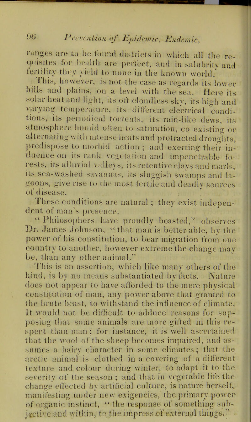 ranges aiv to Ixi iound districts in which the re- quisites for health ;ire perfect, and in sahrhrily and ferlility they yield to none in the known worhl.* Thi.s, however, is not the case as regards its lower hills and plains, on a level with the sea. Here its solar heat and li_o ht, its oft clondiess sky, its high and varying temperature, its different electrical condi- tions, its periodical torrents, its rain-like dews, its atmosphere humid often to saturation, co existing or alternating with intense heats and protractt^d dronglits, }>re(lispoj>e to morbid action ; and exerting their in- llneiice oii its rank vegetavion and impenetrable fo- rests, its alluvial valleys, ils retentive(!lays and marls, its sea-washed sa\annas, its sluggish swamps and la- goons, give rise lo the most fertile and deadly sources of disease. These conditions are natural ; they exist indepen- dent of man's presenc^e.  Philoso[)hers have proudly boasted,'' observes ])r. James Johnson,  that man is better able, by the power of his constitution, to bear migration from one country to another, how ever extreme the change may be, than anv other animal. This is i\n assertion, which like many others of the kind, is by no means substantiated by facts. Nature does not appear to have afforded to the mere physical constitution of man, any jjowc'r above that grantecl to the brute beast, to withstand the influence of climate. It would not be difficult to adduce reasons for sup- posiiig that some animals are more gifted in this re- spect than man; for instance, it is well ascertained that the wool ol the sheep becomes impaired, and as- sumes a hairv cliaracter in some climates; tliut the arctic animal is clothed in a covering of a different texture and colour during winter, to adapt it to the severity of the season ; and that in vegetable life tiie change effected by artificial culture, is nature herself, manifesting under new exigencies, the primary power of organic instinct, the response of something sul)- jtfcti^ e and 'ivithin, to ,the impress of external thiugs.'