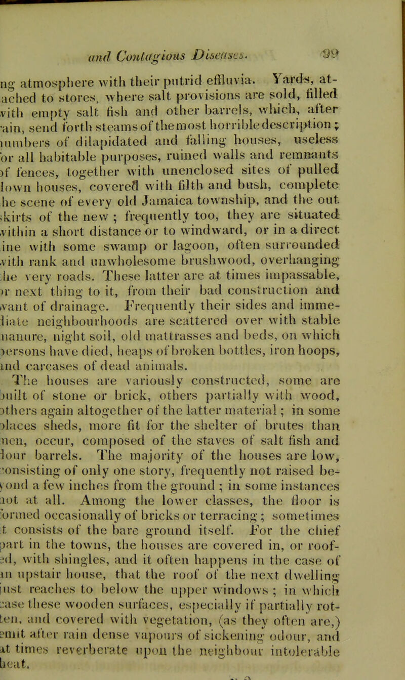ng atmosphere with their putrid eftliivia. Yards, at- ached to stores, where salt provisions are sold, tilled vith em[)ty salt fish and other barrels, wlwch, after •ain, send forth steamsof themost horrible description; iiunbers of dilapidated and fallinii,- houses, useless or all habitable purposes, ruined walls and remnunts )f fences, together witli unenclosed sites of pulled lown houses, covered vA'ith filth and bush, complete he scene of every old Jamaica township, and the out skirts of the new ; frequently too, they are situated -vitliin a short distance or to windward, or in a direct ine with some swamp or lagoon, often surrounded .vith rank and unwholesome brushwood, overhanging he very roads. These latter are at times impassable, >r next thing to it, from their bad construction and ^vant of drainage. Frequently their sides and imme- liaie neighbourhoods are scattered over with stable uanure, night soil, old mattrasses and beds, on which persons have died, heaps of broken bottles, iron hoops, ind carcases of dead animals. T!ie houses are variously constructed, some are juilt of stone or brick, others partially with wood, 3thers again altogether of the latter material; in some )laces sheds, more fit for the shelter of brutes than nen, occur, composed of the staves of salt fish and h)ur barrels. The majority of the houses are low, consisting of only one slory, frequently not raised be- yond a few inches from the ground ; in some instances ;iot at all. Among the lower classes, the floor is brmed occasionally of bricks or terracing; sometimes t consists of the bare ground itself. For the chief [jart in the towns, the houses are covered in, or roof- :.'(!, with shingles, and it often happens in the case of in upstair house, that the roof ol the next dwelling iust reaches to below the upper windows ; in which L:ase these wooden surfaces, especially if partially rot- ten, and covered with vegetation, (as they often are,) ?nnt afier rain dense vapoui s of sickening odour, and At times reverberate upon the neighbour intolerable beat.