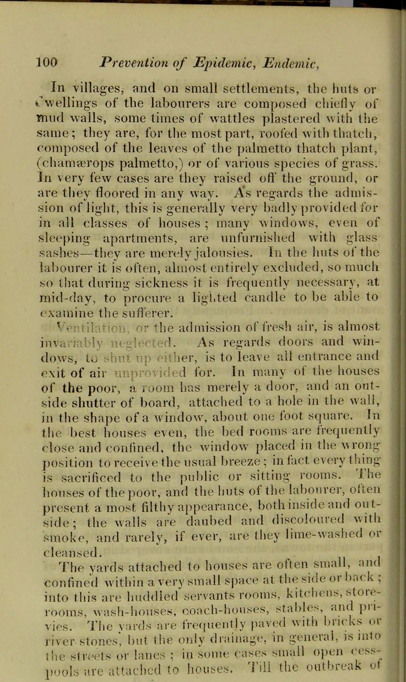 In villages, and on small settlements, the huts or dwellings of the labourers are composed chieily of mud walls, some times of wattles plastered with the same; they are, for the most part, roofed with thatch, composed of the leaves of the palmetto thatch plant, (chamaerops palmetto,) or of various species of grass. In very few cases are they raised off* the ground, or are they floored in any way. A*s regards the admis- sion of light, this is generally very badly provided for in all classes of houses ; many windows, even of sleeping apartments, are unfurnished with glass sashes—they are merely jalousies. In the huts of the labourer it is often, almost entirely excluded, so much so that during sickness it is frequently necessary, at mid-day, to procure a lighted candle to be able to examine the sufferer. Ventilation, or the admission of fresh air, is almost invariably neglected. As regards doors and win- dows, to shut up either, is to leave all entrance and exit of air unprovided for. In many of the houses of the poor, a room has merely a door, and an out- side shutter of board, attached to a hole in the wall, in the shape of a window, about one foot square. In the best houses even, the bed rooms are frequently close and confined, the window placed in the ^\rong position to receive the usual breeze; in fact every thing is sacrificed to the public or sitting rooms. The houses of the poor, and the huts of the labourer, often present a most filthy appearance, both inside and out- side; the walls are daubed and discoloured with smoke, and rarely, if ever, are they lime-washed or cleansed. 7'he yards attached to houses are often small, and confined within a very small space at the side or back ; into this are huddled^servants rooms, kitchens, store- rooms, wash-houses, ooach-houses, stables, and pri- vies. The vards are frequently paved with bricks or river stones* but the only drainage, in general, is into the streets or lanes ; in some cases small o))en cess- pools are attached to houses. Till the outbreak of