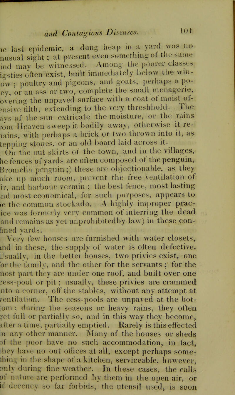 le last ei)idemic, a. dung' heap in a yard was no nnsual siij;ht; at present even sonietlmii:; ot tlie same ind niav'^be witnessed. Among- the poorer classes igsties often exist, bnilt immediately below the wni- ow ; poultry and pigeons, and goats, perhaps a po- ev, or an ass or two, complete the small menagerie, overing the unpaved surface with a coat of moist of- ?nsive rilth, extending to the very threshliold. Tiie ays of the sun extricate the moisture, or the rains rom Heaven sweep it bodily away, otherwise it re- lains, with perhaps a brick or two thrown into it, as tepping stones, or an old board laid across it. On tiie out skirts of the town, and in the villages, he fences of yards are often composed of the penguin, Bromelia penguin;) these are objectionable, as they ake up much room, prevent the Iree ventilation of ir, and harbour vermin ; the best fence, most lasting ,nd most economical, for such ])urposes, appears to >e the common stockado. A highly improper prac- ice was formerly very common of interring the dead and remains as yet unprohibitedby law^) in these con- fined yards. V^ery few houses are furnished with water closets, md in these, the sup[)ly of water is often defective. Usually, in the bettei houses, two privies exist, one or tlie family, and the other for the servants ; for the nost part they are under one roof, and built over one :ess-pool or pit; iisually, these privies are crammed nto a corner, off the stables, without any attempt at ventilation. The cess-pools are unpaved at the bot- Lom ; during the seasons or heavy rains, they often ^et full or partially so, and in this way they become, after a time, partially emptied. Rarely is this effected m any other manner. Many of the houses or sheds j( the poor have no such accommodation, in fact, [hey have no out othces at all, except perhaps some- thing in the shape of a kitchen, serviceable, however, only during fine weather. Jn these cases, the calls of nature are performed by them in the open air, or if decency so far forbids, the utensil used, is soon