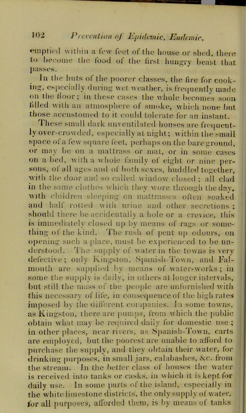 implied within a few feet of the house or shed, there to become tlie food of the first huiigry beast that passes. In the huts of the poorer classes, the fire for cook- inj^, especially duriii^^ wet weather, is frequently made <)ii tlie rioor; in these cases the whole becomes soon filled with an atmos})here of smoke, which none but those accustomed to it could toiei ate for an instant. These small dark unventilated houses are frequent- ly over-crowded, especiiiUy at night; within tiie small space of a few square leet, perhaps on the bare ground, or may be on a mattrass or mat, or in sonie caseis on a bed, with a whole family of eight or nine per- sons, of all ages and of botii sexes, huddled together, with the door and so called window closed ; all clad in the same clothes which they w ore through the day, ^vith children sleeping on mattrasses often soaked and half rotted with urine and other secretions ; should there be accidentally a hole or a crevice, this is immediately closed np bv means of raus or some- thing of the kind. The rush of pent up odours, on opening sucii a place, must be experienced to be nn- <lerstood. I'he supply of water in the towns is very <lelecti\'e; only Kingston, Spanish-Town, and Fal- mouth are sui)pjied by means of water-works ; in some the supply is daily, in others at longer intervals, but still the mass of the people are unfurnished with this necessary of life, in consequence of the high rales imposed by the difierent companies. In some towns, as Kingston, there are pumps, from which the public obtain what may be required daily for domestic use ; in other places, near rivers, as .Spanish-Town, carts are employed, but the poorest are unable to aflford to purchase the supply, and they obtain their water, for drinking purposes, in small jars, calabashes, &c. from the stream. In the better class of houses the water is received into tanks or casks, in which it is kept for daily use. In some jiarts of the island, especially in the white limestone districts, the only supply of w ater, tor all purposes, allbided them, is by means of tanks