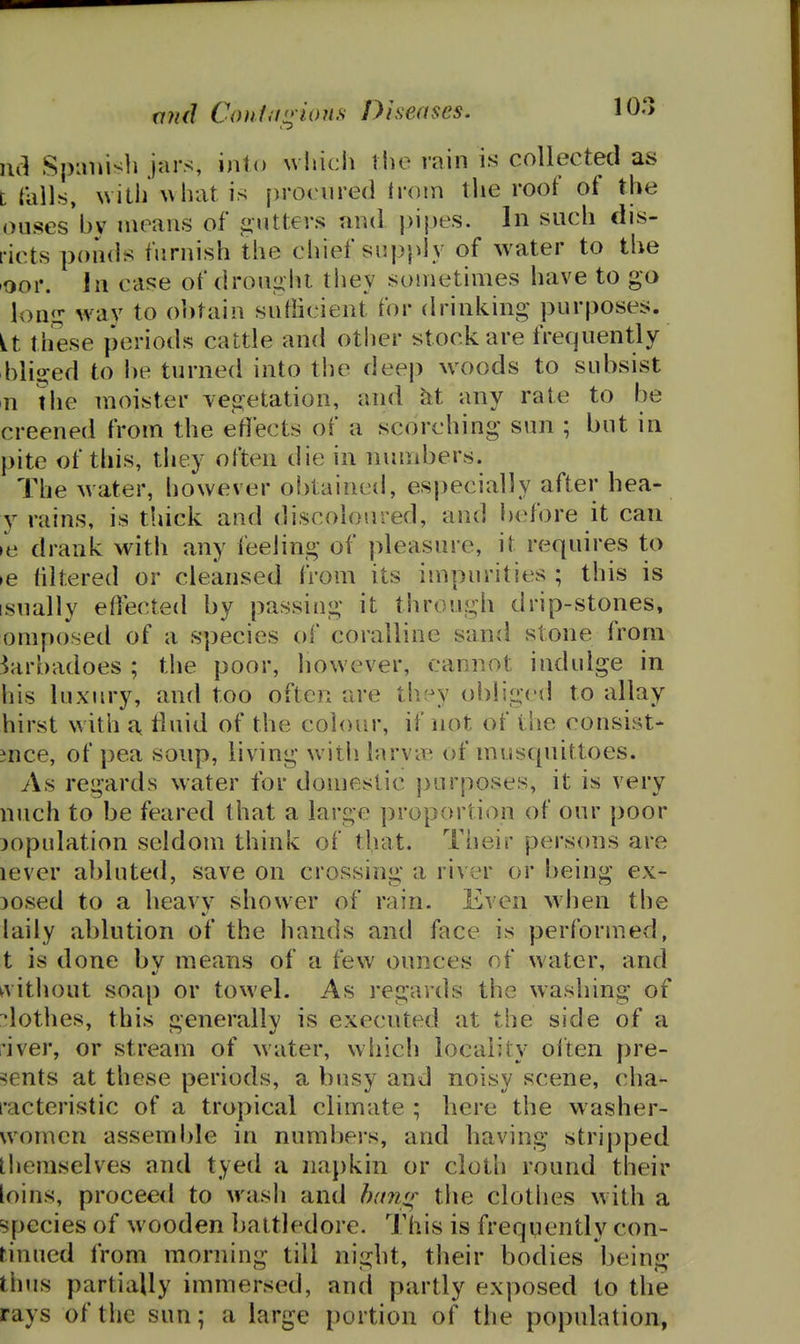 a7id Couim^ions Diseases. 10.> nci Spiinisli jars, into uhicli the rain is collected as trails, with'\\liat. is [)rociired trom the roof of the oiises by means of gutters and pipes. In such dis- I'icts ponds furnish the chief supply of water to the loor. In case of dron^iht they sometimes have to go lon.i; way to ohtain snfficient for drinking purposes. it these periods cattle and other stock are frequently hliijed to he turned into the deep woods to subsist n the moister ves^etation, and hi any rate to be creened from the eflects of a scorching sun ; but in pite of this, they often die in numbers. The water, however obtainctl, especially after hea- y rains, is thick and discoloured, and l)efore it can le drank with any feeling of pleasure, it requires to >e liltered or cleansed from its impurities ; this is isually eflected by passing it through drip-stones, omposed of a species of coralline sand stone from 3arbadoes ; the poor, however, cannot indulge in his luxury, and too often are they obliged to allay hirst with a, fluid of the colour, if not of i'ue consist- ence, of pea soup, living witii larvie of musquittoes. As regards w^ater for domestic purposes, it is very nuch to be feared that a large ])roportion of our poor copulation seldom think of that. Their persons are lever abluted, save on crossing a river or being ex- cosed to a heavy shower of rain. Even wlien the laily ablution of the hands and face is performed, t is done bv means of a few ounces of water, and ^vithout soap or towel. As regards the washing of lothes, this generally is executed at the side of a I'iver, or stream of water, which locality often pre- sents at these periods, a busy and noisy scene, cha- racteristic of a tropical climate ; here the washer- women assemble in nurabei-s, and having stripped themselves and tyed a napkin or cloth round their loins, proceed to wash and b(mff the clothes with a species of wooden battledore. This is frequently con- tinued from morning till night, their bodies being thus partially immersed, and partly exposed to the rays of the sun; a large portion of the population,