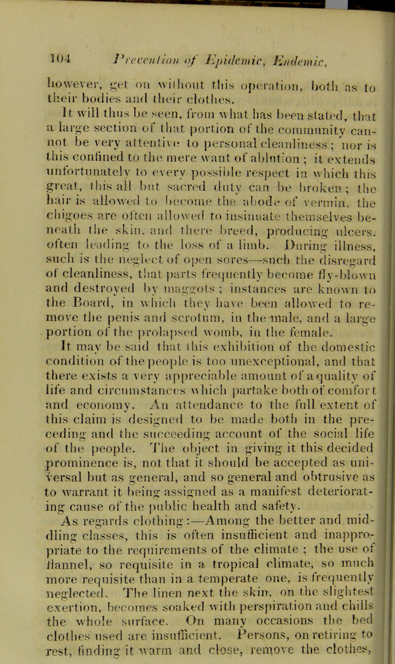 however, <;vt ofi wilhoiit tins operation, both as to their bodies and their clothes. It will thus be seen, from what has been stated, that a large section of that portion of the community can- not be very attentivi; to personal cleanliness ; nor is this contined to the mere want of ablution ; it extends unfortunately to every possible respect in which this great, this all but sacred duty can be broken; the hair is allowed to become the abode of vermin, the chigoes are often allowed to insinuate themselves be- neath the skin, and there breed, producing ulcers, often leachng to the loss of a limb. During illness, such is the neglect of open sores—such the disregard of cleanliness, that parts frequently become fly-blown and destroyed by niaggots ; instances are known to the Board, in which they have been allowed to re- move the penis and scrotum, in the male, and a large portion of the prolapsed womb, in the female. It may be said tliat I his exhibition of the domestic condition of the people is too unexceptional, and that there exists a very appreciable amount of a^^uality of life and circumstances \>hich partake both of comfort and economy. An attendance to the full extent of this claim is designed to be made both in the pre- ceding and the siicceeding account of the social life of the people. The object in giving it this decided prominence is, not that it should be accepted as uni- versal but as general, and so general and obtrusive as to warrant it being assigned as a manifest deteriorat- ing cause of the public health and safety. As regards clothing:—Among the better and mid- dling classes, this is often insufficient and inappro- priate to the requirements of the cHmate ; the use of flannel, so requisite in a tropical climate, so much more requisite than in a temperate one, is frequently neglected. The linen next the skin, on the slightest exertion, becomes soaked with perspiration and chills the whole surface. On many occasions the bed clothes used are insufficient. Persons, on retiring to rest, finding it warm and close, remove the clothes,