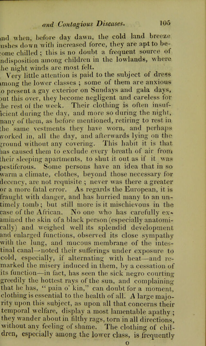 when, before day dawn, the cold land breeze ushes down Avith increased force, they are apt to be- •ome chilled ; this is no doubt a frequent source of ndisposition among children in the lowlands, where he night winds are most felt. Very little attention is paid to the subject of dress miong the lower classes ; some of them are anxious o present a gay exterior on Sundays and gala days, 3ut this over, they become negligent and careless for ;he rest of the week. Their clothing is often insuf- icient during the day, and more so during the night, nany of them, as before mentioned, retiring to rest in the same vestments they have worn, and perhaps ^vorked in, all the day, and afterwards lying on the p'ound without any covering. This habit it is that bas caused tliem to exclude every breath of air horn their sleeping apartments, to shut it out as if it was pestiferous. Some persons have an idea that in so warm a climate, clothes, beyond those necessary for decency, are not requisite ; never was there a greater or a more fatal error. As regards the European, it is fraught with danger, and has hurried many to an un- timely tomb; but still more is it mischievous in the case of the African. No one who has carefully ex* amined the skin of a black person (especially anatomi- cally) and weighed well its splendid development and enlarged functions, observed its close sympathy with the lung, and mucous membrane of the intes- tinal canal—noted their sufferings under exposure to cold, especially, if alternating with heat—and re- marked the misery induced in them, by a cessation of its function—in fact, has seen the sick negro courting greedily the hottest rays of the sun, and complaining that he has, *' pain o' kin, can doubt for a moment, clothing is essential to the health of all. A large majo- rity upon this subject, as upon all that concerns their temporal welfare, display a most lamentable apathy ; they wander about in filthy rags, torn in all directions, without any feeling of shame. The clothing of chil- dren, especially among the lower class, is frequently ' o