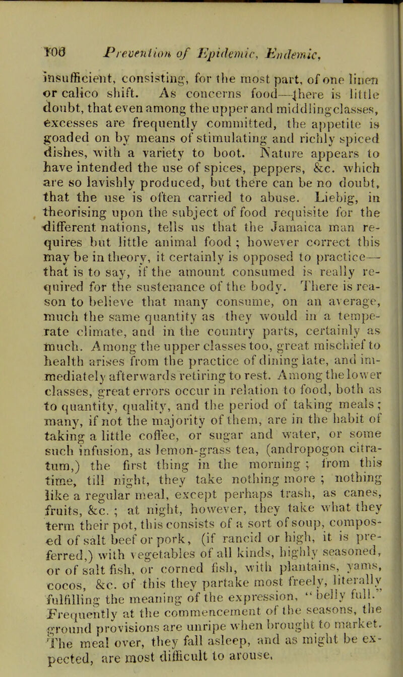 insufficient, consisting, for the most part, of one linen or calico shift. As concerns food—4here is little doubt, that even among the upper and middiingclasses, excesses are frequently committed, the appetite is goaded on by means of stimulating and richly spiced dishes, ^vith a variety to boot. ISature appears to have intended the use of spices, peppers, &c. -which are so lavishly produced, but there can be no doubt, that the use is often carried to abuse. Liebig, in ^ theorising upon the subject of food requisite for the -different nations, tells us that the Jamaica man re- quires but little animal food ; however correct this may be in theory, it certainly is opposed to practice— that is to say, if the amount consumed is really re- quired for the sustenance of the body. There is rea- son to believe that many consume, on an average, much the same quantity as they would in a tempe- rate climate, and in the country parts, certainly as much. Among the upper classes too, great mischief to health arises from the practice of dining late, and im- mediately afterwards retiring to rest. Among the lower classes, great errors occur in relation to food, both as to quantity, quality, and the period of taking meals ; many, if not the majority of them, are in the habit of taking a little coflee, or sugar and water, or some such infusion, as lemon-grass tea, (andropogon citra- tum,) the first thing in the morning ; Irom this time, till night, they take nothing more ; nothing like a regular meal, except perhaps trash, as canes, fruits, &c. ; at night, however, they take what they term their pot, this consists of a sort of soup, compos- ed of salt beef or pork, (if rancid or high, it is pre- ferred,) with vegetables of all kinds, highly seasoned, or of salt fish, or corned fish, with plantains, yams, cocos, &c. of this they partake most freely, literally fulftlling the meaning of the expression, belly full. Prequently at the commencement of the seasons, the fT-round provisions are unripe when brought to market. The meal over, they fall asleep, and as might be ex- pected, are most difficult to arouse.