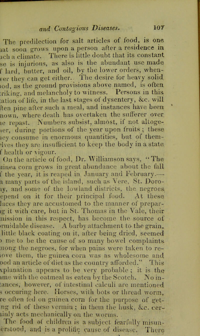 The predilection for salt articles of food, is one lat soon grows upon a person after a residence in uch a climate. There is little doubt that its constant se is injurious, as also is the abundant use made f lard, butter, and oil, by the lower orders, when- VQV they can get either. The desire for heavy solid )od, as the ground provisions above named, is often :rikino-, and melancholy to witness. Persons in this :ation of life, in the last stages of dysentery, &c. will ften pine after such a meal, and instances have been nown, where death has overtai^en the sufferer over le repast. Numbers subsist, almost, if not altoge- ler, during portions of the year upon fruits ; these ley consume in enormous quantities, but of them- ^ives they are insufficient to keep the body in a state f health or vigour. On the article of food, Dr. Williamson says, The iiinea corn grows in great abundance about the fall f the year, it is reaped in January and February.—• a many parts of the island, such as Vere, St. Doro- ly, and some of the lowland districts, the negroes epend on it for their principal food. At these laces they are accustomed to the manner of prepar- ig it with care, but in St. Thomas in the Vale, their [iiission in this respect, has become the source of ►rmida!)le disease. A barby attachment to the grain, little black coating on it, after being dried, seemed ) me to be the cause of so many bowel complaints [uong the negroes, for when pains were taken to re- love them, the guinea corn was as wholesome and ood an article of diet as the country afforded. This xplanation appears to be very probable ; it is the ime with the oatmeal as eaten by the Scotch. No in- tances, however, of intestinal calculi are mentioned s occuring here. Morses, with bots or tliread worm, re often fed on guinea corn for tiie purpose of get- ng rid of these vermin; in them the Iiusk, kc. cer- iinjy acts mechanically on the worms. The food of children is a subject fearfully misun- erbtood, and is a prolilic cause of disea!?c. There