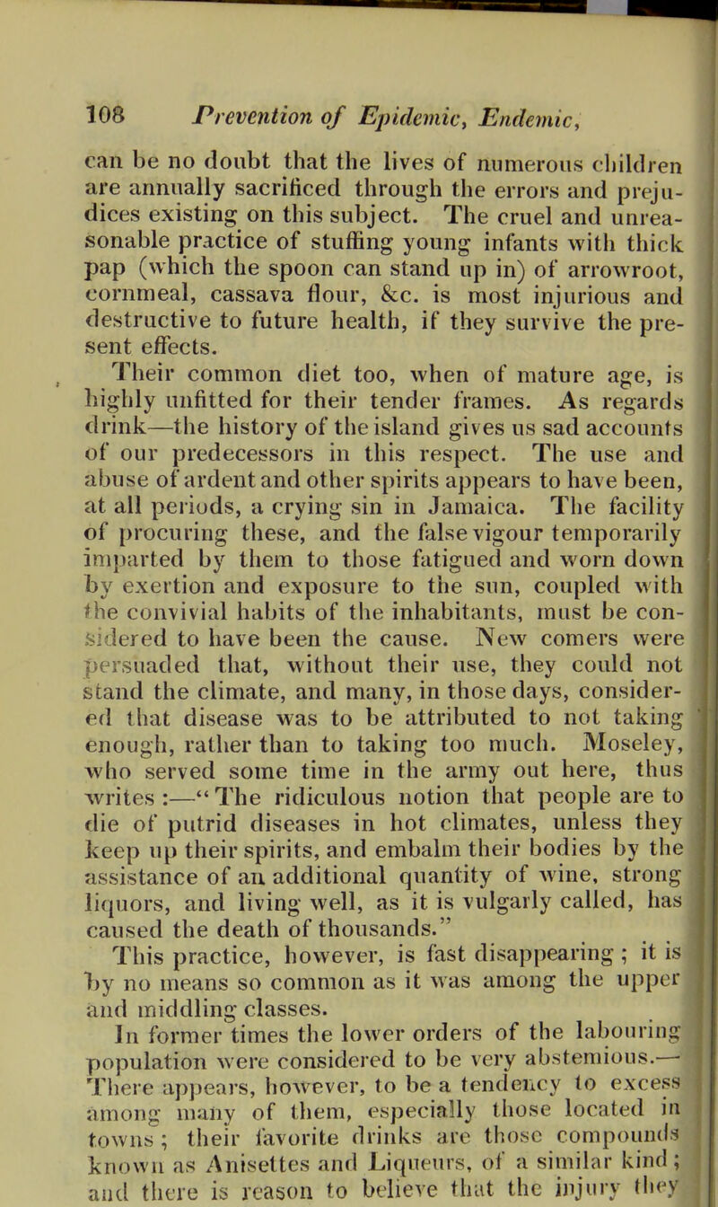 can be no doubt that the lives of numerous children are annually sacrificed through the errors and preju- dices existing on this subject. The cruel and unrea- sonable practice of stuffing young infants with thick pap (which the spoon can stand up in) of arrowroot, cornmeal, cassava flour, &c. is most injurious and destructive to future health, if they survive the pre- sent effects. Their common diet too, when of mature age, is highly unfitted for their tender frames. As regards drink—the history of the island gives us sad accounts of our predecessors in this respect. The use and abuse of ardent and other spirits appears to have been, at all periods, a crying sin in Jamaica. The facility of procuring these, and the false vigour temporarily imparted by them to those fatigued and worn down by exertion and exposure to the sun, coupled with ^he convivial habits of the inhabitants, must be con- .sidered to have been the cause. New comers were persuaded that, without their use, they could not stand the climate, and many, in those days, consider- ed that disease was to be attributed to not taking enough, rather than to taking too much. Moseley, who served some time in the army out here, thus writes :—The ridiculous notion that people are to die of putrid diseases in hot climates, unless they keep up their spirits, and embalm their bodies by the assistance of au additional quantity of Avine, strong liquors, and living well, as it is vulgarly called, has caused the death of thousands. This practice, however, is fast disappearing; it is by no means so common as it was among the upper and middling classes. In former times the lower orders of the labouring population were considered to be very abstemious.— There appears, however, to be a tendency to excess among many of them, especially those located in towns ; their favorite drinks are those compounds known as Anisettes and Liqueurs, of a similar kind; and there is reason to believe that the injury tliev