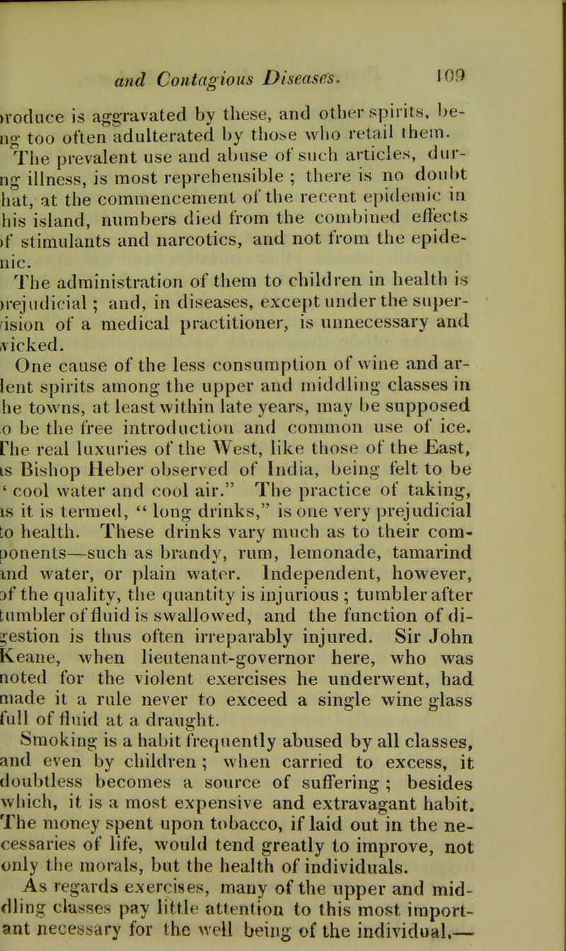 )roduce is af^gravated by these, and other spirits, be- iig too often adulterated by thos^e who retail them. The prevalent use and abuse of such articles, dur- ng illness, is most reprehensible ; there is no doubt hat, at the commencement of the recent epidemic in his island, numbers died from the combined effects >f stimulants and narcotics, and not from the epide- nic. The administration of them to children in health is )rejudicial; and, in diseases, except under the super- vision of a medical practitioner, is unnecessary and ^vicked. One cause of the less consumption of wine and ar- lent spirits among the upper and middling classes in he towns, at least within late years, may be supposed o be the free introduction and common use of ice. riie real luxuries of the AVest, like those of the East, IS Bishop Heber observed of India, being felt to be ' cool water and cool air. The practice of taking, IS it is termed,  long drinks, is one very prejudicial to health. These drinks vary much as to their com- ponents—such as brandy, rum, lemonade, tamarind md water, or plain water. Independent, however, Df the quality, the quantity is injurious ; tumbler after tumbler of fluid is swallowed, and the function of di- gestion is thus often irreparably injured. Sir John Keane, when lieutenant-governor here, who was noted for the violent exercises he underwent, had made it a rule never to exceed a single wine glass full of fluid at a draught. Smoking is a hal)it frequently abused by all classes, and even by children; when carried to excess, it doubtless becomes a source of suffering ; besides which, it is a most expensive and extravagant habit. The money spent upon tobacco, if laid out in the ne- cessaries of life, would tend greatly to improve, not only the morals, but the health of individuals. As regards exercises, many of the upper and mid- dling classes pay little attention to this most import- ant neceasary for the well being of the individual.—