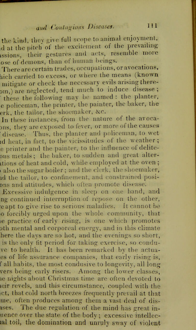 and ('0)1 IdgLOUS Diseases. the kliKl lliev jiive full scope to animal enjoyment, 1(1 at the |)iteh oY the excitement of the prevailing issions, their gestures and acts, resemble more ose of demons, than of human beings. There are certain trades, occupations, or avocations, iiich carried to excess, or where the means (known mitigate or check the necessary evils arising there- om,) are neglected, tend much to induce disease; these the following may be named : the planter, e policeman, the printer, the painter, the baker, the erk. the tailor, the shoemaker, ^c. In these instances, from the nature of the avoca- 3ns, they are exposed to fever, or more of the causes ' disease. Thus, the planter and policeman, to wet id heat, in Aict, to the vicissitudes of the weather; e printer and the painter, to th(! influence of delite- ous metals; the baker, to sudden and great alter- itions of heat and cold, while employed at the oven ; I also the sugar boiler ; and the clerk, the shoemaker, id the tailor, to confinement, and constrained posi- ons and attitudes, which often promote disease. Excessive indulgence in sleep on one hand, and ng continued interruption of repose on the other, 'e apt to give rise to serious maladies. It cannot be lO forcibly urged upon the whole community, that le practice of early rising, is one wiiich promotes [)th mental and corporeal energy, and in this climate here the days are so hot, and the evenings so short, is the only fit period for taking exercise, so condu- ve to health. It has been remarked by the actua- es of life assurance companies, that early rising is, f all habits, the most condusive to longevity, all long vers being early risers. Among the lower classes, le nights about Christmas time are often devoted to leir revels, and this circumstance, coupled with the tct, that cold north breezes frequently prevail at that me, often produces among them a vast deal of dis- ises. The due regulation of the mind has great in- uence over the state of the body ; excessive intellec- lal toil, the domination and unruly sway of violent