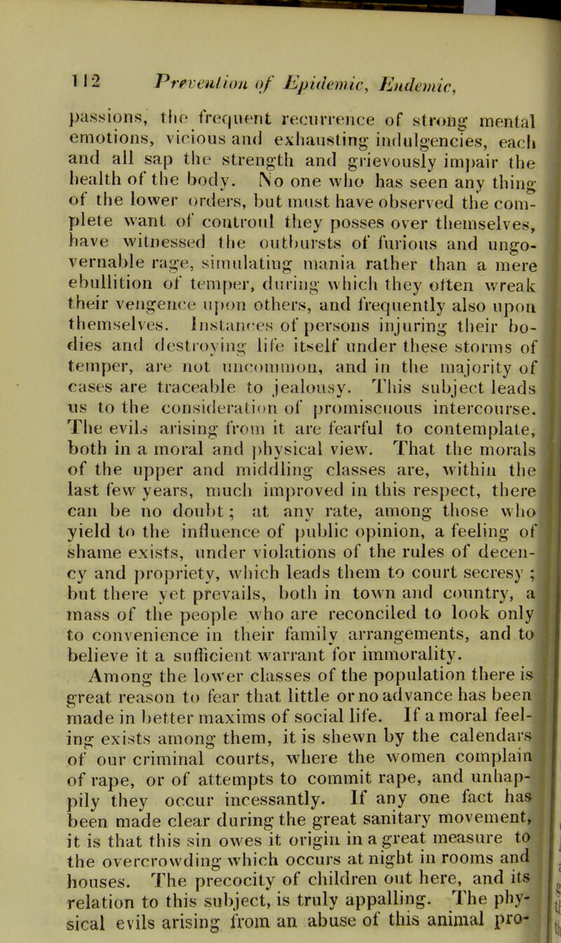 passions, tho frequent recnrronce of strong mental emotions, vicious and exhausting indulgencies, each and all sap the strength and grievously im})air the health of the body. No one who has seen any thing of the lower orders, but must have observed the com- plete want of coutroul they posses over themselves, have witnessed the outbursts of furious and ungo- vernable rage, simulating mania rather than a mere ebullition of temper, during which they often wreak their veiigence u|)on others, and frequently also upon themselves. Instances of persons injuring their bo- dies and destroying life itself under these storms of temper, are not uuf^ommon, and in the majority of cases are traceable to jealousy. This subject leads lis to the consideration of promiscuous intercourse. The evils arising from it are fearful to contemplate, both in a moral and ])hysical view. That the morals of the upper and middling classes are, within the last few years, nmch improved in this respect, there can be no doubt; at any rate, among those who yield to the influence of public opinion, a feeling of shame exists, under violations of the rules of decen- cy and propriety, wliich leads them to court secresy ; but there yet prevails, both in town and country, a mass of the people who are reconciled to look only to convenience in their family arrangements, and to believe it a sufhcient warrant for immorality. Among the lower classes of the population there is great reason to fear that little or no advance has been made in better maxims of social life. If a moral feel- ing exists among them, it is shewn by the calendars of our criminal courts, where the women complain of rape, or of attempts to commit rape, and unhap- pily they occur incessantly. If any one fact has been made clear during the great sanitary movement, it is that this sin owes it origin in a great measure to the overcrowding which occurs at night in rooms and houses. The precocity of children out here, and its relation to this subject, is truly appalling. The phy- sical evils arising from an abuse of this animal pro-