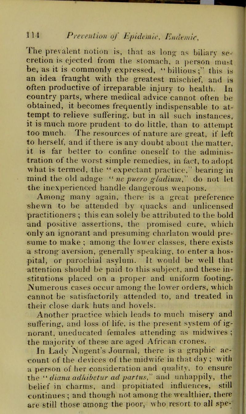 The prevalent notion is, that as lono- as biliary se- cretion is ejected from the stomach, a jierson must be, as it is commonly expressed, billionsthis is an idea fraug;ht with the greatest mischief, and is often productive of irreparable injury to health. In country parts, where medical advice cannot often be obtained, it becomes frequently indispensable to at- tempt to relieve suffering, but in all such instances, it is much more prudent to do little, than to attempt too much. The resources of nature are great, if left to herself, and if there is any doubt about the matter, it is far better to confine oneself to the adminis- tration of the worst simple remedies, in fact, to adopt what is termed, the ** expectant practice, bearing in mind the old adage 7ie puero g/adiurn,'' do not let the inexperienced handle dangerous weapons. Among many again, there is a great preference shewn to be attended by quacks and unlicensed practitioners ; this can solely be attributed to the bold and positive assertions, the promised cure, which only an ignorant and presuming chariaton would pre- sume to make ; among the lower classes, there exists a strong aversion, generally speaking, to enter a hos- pital, or parochial asylum. It would be well that attention should be paid to this subject, and these in- stitutions placed on a proper and uniform footing. Numerous cases occur among the lower orders, which cannot be satisfactorily attended to, and treated in their close dark huts and hovels. Another practice which leads to much misery and suffering, and loss of life, is the present system of ig- norant, uneducated females attending as midwives ; the majority of these are aged African crones. In Lady In ugent's Journal, there is a graphic ac- count of the devices of the midwife in that day ; with a person of her consideration and quality, to ensure the  diajui adhibetur ad partus,'' and unhappily, the belief in charms, and propitiated influences, still continues ; and though not among the wealthier, there are still those among the poor, who resort to all spe-
