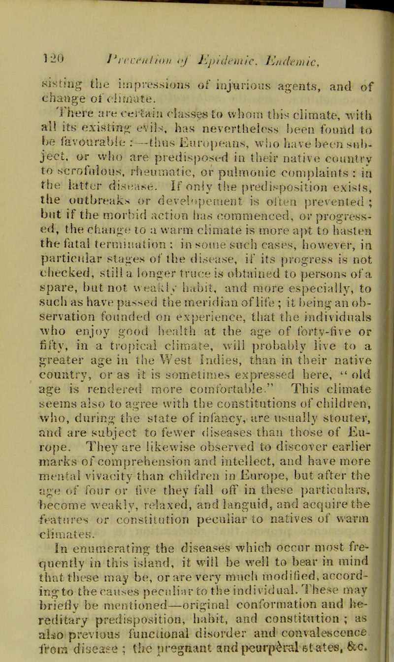^-'^ I*rci:t'j//f'iH/ oj J'Jj)/iI('iji/c. i'jiulttnnc, sisting the ijnpressions of inj-urioiis agents, and of change of climate. Inhere arecertHiii classes to vvho.ii this climate, with all its existinji' evils, has nevertheless heen found to be favourable : —tiius Europeans, who have been su!)- ject, or who are predisposed in their native country to scrofnlous, rheuinalic, or pnlmonic complaints : in the latter distiase. If only the predisposition exisls, the outbreaks or developetuent is often prevented ; but if the morbid action has commenced, or progress- ed, the change to a warm climate is more a})t to hasten the fatal termination; in souje such cases, however, in particniar 8ta<;es of the disease, if its progress is not cJjecked, stiil a longer truce is obtained to persons of a spare, but not weakly habit, and more especially, to such as have passed the meridinn of life ; it being an ob- servation founded on experience, that the individuals ivho enjoy good health at the age of forty-five or fifty, in a ti'opical climate, will probably live to a ^ greater age in the West Indies, than in their native country, or as it is sometimes expressed here,  old age is rendered more comfortai)le. This climate seems also to agree with the constitutions of children, who, during the state of infancy, are usually stouter, and are subject to fewer diseases than those of Eu- rope. They are likewise observed to discover earlier marks of comprehension and intellect, and have more mental vivac^ity than children in Europe, but after the ?ige of four or five they fall off in these particuhirs, become weakly, relaxed, and languid, and acquire the features or constitution peculiar to natives of warm climates. In enumerating the diseases which occur most fre- quently in this island, it will be well to bear in mind l that these may be, or are very much modified, accord- ing to the causes peculiar to the individual. These may briefly be mentioned—original conformation and he- reditary predisposition, habit, and constit^rtion ; as ^ al^o previous functional disorder and convalescence i'taiTk disease ; the pregaaat sind [Xjurp^ral ftt ates, &c»