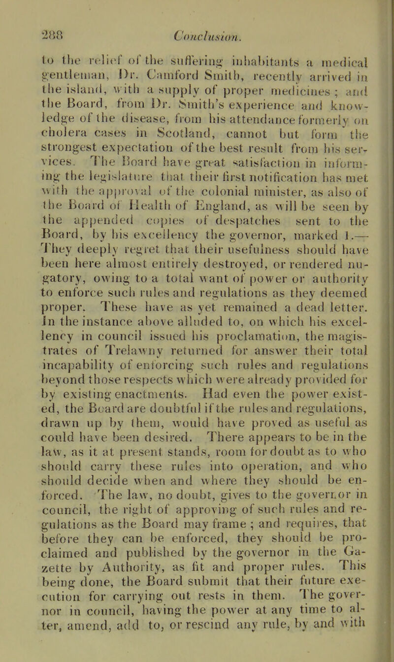 to tlie relief of the suflerin<i- inhabitants a medical ^:entlenian, Dr. Camford Smith, recently arrived in the island, with a supply of proper medicines ; and the Board, from Dr. JSmiths experience and know- ledj^e of the disease, from his attendance formerly on cholera cases in Scotland, cannot but form the strongest expectation of the best result from his ser- vices. The Board have great satisfaction in inform- ing the legislature that their first notification has met with the approval of the colonial minister, as also of llie Board of Health of England, as will be seen by the appended copies of despatches sent to the Board, by his excellency the governor, marked 1.— They deeply regret that their usefulness should have been here almost entirely destroyed, or rendered nu- gatory, owing to a total want of power or authority to enforce such rules and regulations as they deemed proper. These have as yet remained a dead letter. Jn the instance above alluded to, on which his excel- lency in council issued his proclamation, the magis- trates of Trelawnv returned for answer their total incapability of enforcing such rules and regulations beyond those respects which were already provided for by existing enactments. Had even the power exist- ed, the Board are doubtful if the rules and regulations, drawn up by them, would have proved as useful as could have been desired. There appears to be in the law, as it at present stands, room for doubt as to who should carry these rules into operation, and who should decide when and where they should be en- forced. The law, no doubt, gives to the governor in council, the right of approving of such rules and re- gulations as the Board may frame ; and requires, that before they can be enforced, they should be pro- claimed and published by the governor in the Ga- zette by Authority, as fit and proper rules. This being done, the Board submit that their future exe- cution for carrying out rests in them. The gover- nor in council, having the pow er at any time to al- ter, amend, add to, or rescind any rule, by and with